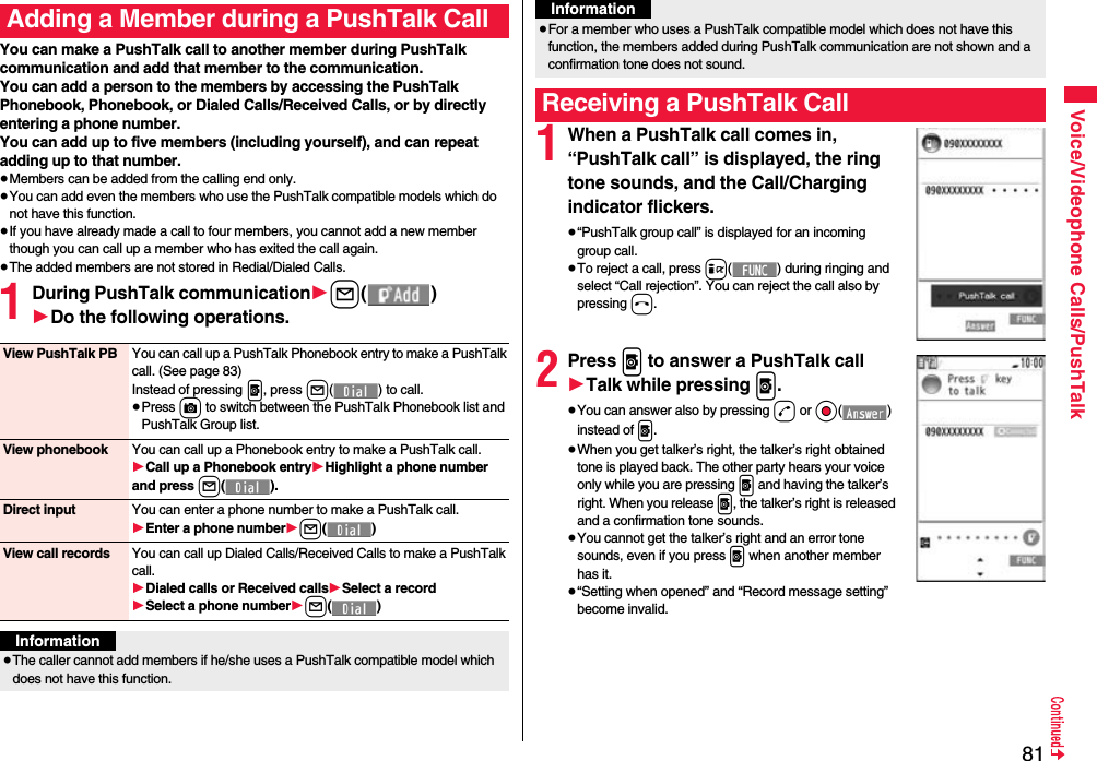 81Voice/Videophone Calls/PushTalkYou can make a PushTalk call to another member during PushTalk communication and add that member to the communication.You can add a person to the members by accessing the PushTalk Phonebook, Phonebook, or Dialed Calls/Received Calls, or by directly entering a phone number.You can add up to five members (including yourself), and can repeat adding up to that number.≥Members can be added from the calling end only.≥You can add even the members who use the PushTalk compatible models which do not have this function.≥If you have already made a call to four members, you cannot add a new member though you can call up a member who has exited the call again.≥The added members are not stored in Redial/Dialed Calls.1During PushTalk communication1l()1Do the following operations.Adding a Member during a PushTalk CallView PushTalk PB You can call up a PushTalk Phonebook entry to make a PushTalk call. (See page 83)Instead of pressing p, press l( ) to call.≥Press c to switch between the PushTalk Phonebook list and PushTalk Group list.View phonebook You can call up a Phonebook entry to make a PushTalk call.1Call up a Phonebook entry1Highlight a phone number and press l().Direct input You can enter a phone number to make a PushTalk call.1Enter a phone number1l()View call records You can call up Dialed Calls/Received Calls to make a PushTalk call.1Dialed calls or Received calls1Select a record1Select a phone number1l()Information≥The caller cannot add members if he/she uses a PushTalk compatible model which does not have this function.1When a PushTalk call comes in, “PushTalk call” is displayed, the ring tone sounds, and the Call/Charging indicator flickers.≥“PushTalk group call” is displayed for an incoming group call.≥To reject a call, press i( ) during ringing and select “Call rejection”. You can reject the call also by pressing h.2Press p to answer a PushTalk call1Talk while pressing p.≥You can answer also by pressing d or Oo() instead of p.≥When you get talker’s right, the talker’s right obtained tone is played back. The other party hears your voice only while you are pressing p and having the talker’s right. When you release p, the talker’s right is released and a confirmation tone sounds. ≥You cannot get the talker’s right and an error tone sounds, even if you press p when another member has it.≥“Setting when opened” and “Record message setting” become invalid.≥For a member who uses a PushTalk compatible model which does not have this function, the members added during PushTalk communication are not shown and a confirmation tone does not sound.Receiving a PushTalk CallInformation