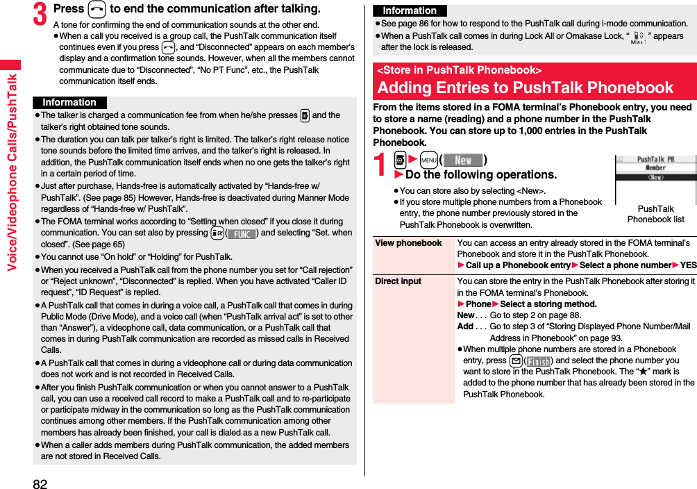 82Voice/Videophone Calls/PushTalk3Press h to end the communication after talking.A tone for confirming the end of communication sounds at the other end.≥When a call you received is a group call, the PushTalk communication itself continues even if you press h, and “Disconnected” appears on each member’s display and a confirmation tone sounds. However, when all the members cannot communicate due to “Disconnected”, “No PT Func”, etc., the PushTalk communication itself ends.Information≥The talker is charged a communication fee from when he/she presses .p and the talker’s right obtained tone sounds. ≥The duration you can talk per talker’s right is limited. The talker’s right release notice tone sounds before the limited time arrives, and the talker’s right is released. In addition, the PushTalk communication itself ends when no one gets the talker’s right in a certain period of time.≥Just after purchase, Hands-free is automatically activated by “Hands-free w/ PushTalk”. (See page 85) However, Hands-free is deactivated during Manner Mode regardless of “Hands-free w/ PushTalk”.≥The FOMA terminal works according to “Setting when closed” if you close it during communication. You can set also by pressing +i( ) and selecting “Set. when closed”. (See page 65)≥You cannot use “On hold” or “Holding” for PushTalk.≥When you received a PushTalk call from the phone number you set for “Call rejection” or “Reject unknown”, “Disconnected” is replied. When you have activated “Caller ID request”, “ID Request” is replied.≥A PushTalk call that comes in during a voice call, a PushTalk call that comes in during Public Mode (Drive Mode), and a voice call (when “PushTalk arrival act” is set to other than “Answer”), a videophone call, data communication, or a PushTalk call that comes in during PushTalk communication are recorded as missed calls in Received Calls.≥A PushTalk call that comes in during a videophone call or during data communication does not work and is not recorded in Received Calls.≥After you finish PushTalk communication or when you cannot answer to a PushTalk call, you can use a received call record to make a PushTalk call and to re-participate or participate midway in the communication so long as the PushTalk communication continues among other members. If the PushTalk communication among other members has already been finished, your call is dialed as a new PushTalk call.≥When a caller adds members during PushTalk communication, the added members are not stored in Received Calls.From the items stored in a FOMA terminal’s Phonebook entry, you need to store a name (reading) and a phone number in the PushTalk Phonebook. You can store up to 1,000 entries in the PushTalk Phonebook.1p1m()1Do the following operations.≥You can store also by selecting &lt;New&gt;.≥If you store multiple phone numbers from a Phonebook entry, the phone number previously stored in the PushTalk Phonebook is overwritten.≥See page 86 for how to respond to the PushTalk call during i-mode communication.≥When a PushTalk call comes in during Lock All or Omakase Lock, “ ” appears after the lock is released.&lt;Store in PushTalk Phonebook&gt;Adding Entries to PushTalk PhonebookInformationPushTalk Phonebook listView phonebook You can access an entry already stored in the FOMA terminal’s Phonebook and store it in the PushTalk Phonebook.1Call up a Phonebook entry1Select a phone number1YESDirect input You can store the entry in the PushTalk Phonebook after storing it in the FOMA terminal’s Phonebook.1Phone1Select a storing method.New . . . Go to step 2 on page 88.Add . . . Go to step 3 of “Storing Displayed Phone Number/Mail Address in Phonebook” on page 93.≥When multiple phone numbers are stored in a Phonebook entry, press l( ) and select the phone number you want to store in the PushTalk Phonebook. The “★” mark is added to the phone number that has already been stored in the PushTalk Phonebook.