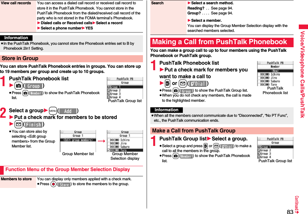 83Voice/Videophone Calls/PushTalkYou can store PushTalk Phonebook entries in groups. You can store up to 19 members per group and create up to 10 groups.1PushTalk Phonebook list1c()≥Press c( ) to show the PushTalk Phonebook list.2Select a group1m()1Put a check mark for members to be stored1l()≥You can store also by selecting &lt;Edit group members&gt; from the Group Member list.View call records You can access a dialed call record or received call record to store it in the PushTalk Phonebook. You cannot store in the PushTalk Phonebook from the dialed/received call record of the party who is not stored in the FOMA terminal’s Phonebook.1Dialed calls or Received calls1Select a record1Select a phone number1YESInformation≥In the PushTalk Phonebook, you cannot store the Phonebook entries set to B by Phonebook 2in1 Setting.Store in GroupPushTalk Group listGroup Member list Group Member Selection displayFunction Menu of the Group Member Selection DisplayMembers to store You can display only members applied with a check mark.≥Press Oo( ) to store the members to the group.You can make a group call to up to four members using the PushTalk Phonebook or PushTalk group.1PushTalk Phonebook list1Put a check mark for members you want to make a call to1p or l()≥Press c( ) to show the PushTalk Group list.≥When you do not check any members, the call is made to the highlighted member.1PushTalk Group list1Select a group.≥Select a group and press p or l() to make a call to all the members in the group.≥Press c( ) to show the PushTalk Phonebook list.Search 1Select a search method.Reading?  . .  See page 94.Group? . . . .  See page 94.1Select a member.You can display the Group Member Selection display with the searched members selected.Making a Call from PushTalk PhonebookPushTalk Phonebook listInformation≥When all the members cannot communicate due to “Disconnected”, “No PT Func”, etc., the PushTalk communication ends.Make a Call from PushTalk GroupPushTalk Group list