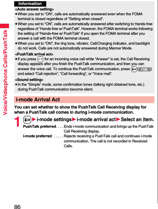 86Voice/Videophone Calls/PushTalkYou can set whether to show the PushTalk Call Receiving display for when a PushTalk call comes in during i-mode communication.1i1i-mode settings1i-mode arrival act1Select an item.PushTalk preferred. . . . Ends i-mode communication and brings up the PushTalk Call Receiving display.i-mode preferred . . . . . . Rejects receiving a PushTalk call and continues i-mode communication. The call is not recorded in Received Calls.Information&lt;Auto answer setting&gt;≥When you set to “ON”, calls are automatically answered even when the FOMA terminal is closed regardless of “Setting when closed”.≥When you set to “ON”, calls are automatically answered after switching to Hands-free regardless of “Hands-free w/ PushTalk”. However, the FOMA terminal works following the setting of “Hands-free w/ PushTalk” if you open the FOMA terminal after you answer a call with the FOMA terminal closed.≥When you set to “ON”, the ring tone, vibrator, Call/Charging indicator, and backlight do not work. Calls are not automatically answered during Manner Mode.&lt;PushTalk arrival act&gt;≥If you press -h for an incoming voice call while “Answer” is set, the Call Receiving display appears after you finish the PushTalk communication, and then you can answer the voice call. To continue the PushTalk communication, press +i() and select “Call rejection”, “Call forwarding”, or “Voice mail”.&lt;Sound setting&gt;≥In the “Simple” mode, some confirmation tones (talking right obtained tone, etc.) during PushTalk communication become silent.i-mode Arrival Act