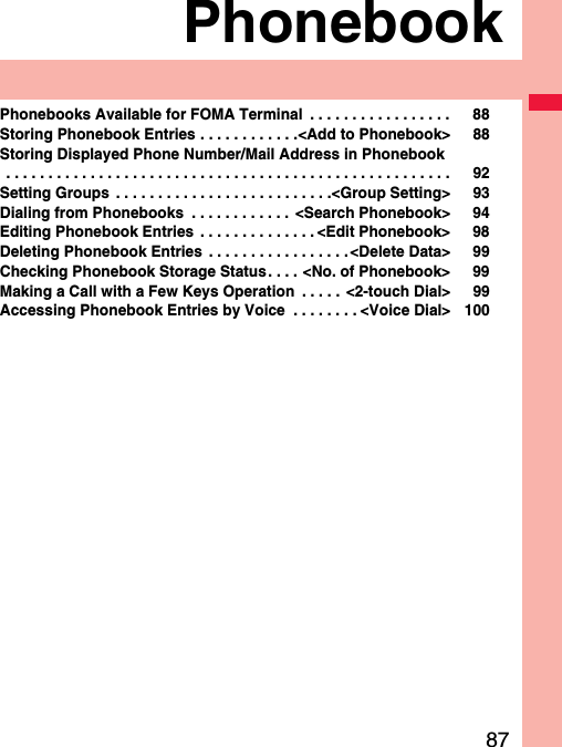 87PhonebookPhonebooks Available for FOMA Terminal  . . . . . . . . . . . . . . . . . 88Storing Phonebook Entries . . . . . . . . . . . .&lt;Add to Phonebook&gt; 88Storing Displayed Phone Number/Mail Address in Phonebook . . . . . . . . . . . . . . . . . . . . . . . . . . . . . . . . . . . . . . . . . . . . . . . . . . . . . 92Setting Groups  . . . . . . . . . . . . . . . . . . . . . . . . . .&lt;Group Setting&gt; 93Dialing from Phonebooks  . . . . . . . . . . . .  &lt;Search Phonebook&gt; 94Editing Phonebook Entries  . . . . . . . . . . . . . . &lt;Edit Phonebook&gt; 98Deleting Phonebook Entries  . . . . . . . . . . . . . . . . .&lt;Delete Data&gt; 99Checking Phonebook Storage Status . . . . &lt;No. of Phonebook&gt; 99Making a Call with a Few Keys Operation  . . . . .  &lt;2-touch Dial&gt; 99Accessing Phonebook Entries by Voice  . . . . . . . . &lt;Voice Dial&gt; 100