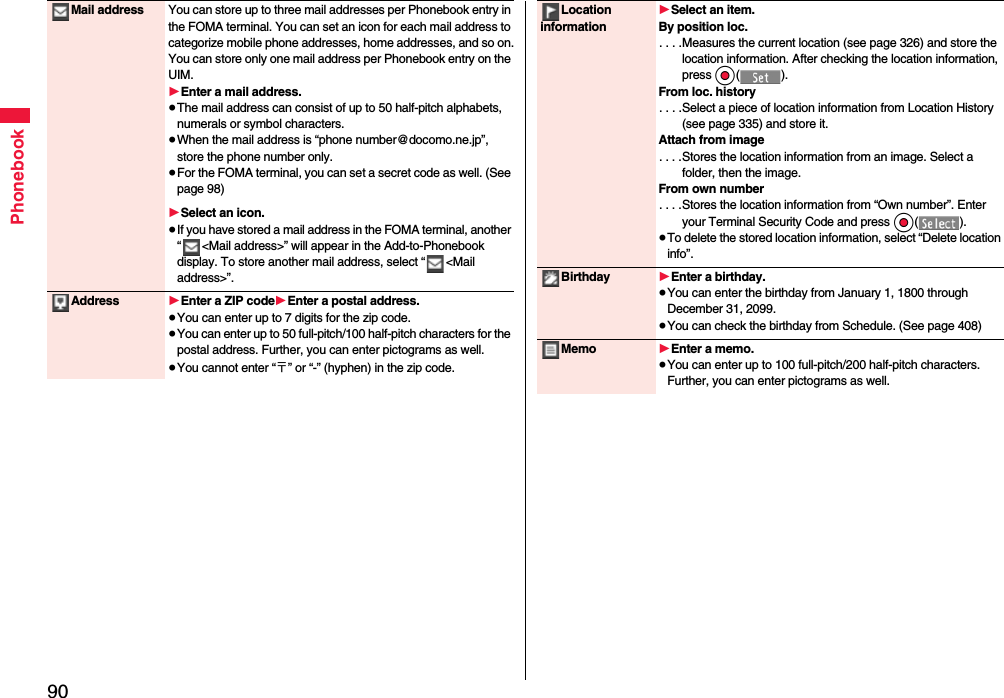 90PhonebookMail address You can store up to three mail addresses per Phonebook entry in the FOMA terminal. You can set an icon for each mail address to categorize mobile phone addresses, home addresses, and so on.You can store only one mail address per Phonebook entry on the UIM.1Enter a mail address.≥The mail address can consist of up to 50 half-pitch alphabets, numerals or symbol characters.≥When the mail address is “phone number@docomo.ne.jp”, store the phone number only.≥For the FOMA terminal, you can set a secret code as well. (See page 98)1Select an icon.≥If you have stored a mail address in the FOMA terminal, another “ &lt;Mail address&gt;” will appear in the Add-to-Phonebook display. To store another mail address, select “ &lt;Mail address&gt;”.Address 1Enter a ZIP code1Enter a postal address.≥You can enter up to 7 digits for the zip code.≥You can enter up to 50 full-pitch/100 half-pitch characters for the postal address. Further, you can enter pictograms as well.≥You cannot enter “〒” or “-” (hyphen) in the zip code.Location information1Select an item.By position loc.. . . .Measures the current location (see page 326) and store the location information. After checking the location information, press Oo().From loc. history. . . .Select a piece of location information from Location History (see page 335) and store it.Attach from image. . . .Stores the location information from an image. Select a folder, then the image.From own number. . . .Stores the location information from “Own number”. Enter your Terminal Security Code and press Oo().≥To delete the stored location information, select “Delete location info”.Birthday 1Enter a birthday.≥You can enter the birthday from January 1, 1800 through December 31, 2099.≥You can check the birthday from Schedule. (See page 408)Memo 1Enter a memo.≥You can enter up to 100 full-pitch/200 half-pitch characters. Further, you can enter pictograms as well.
