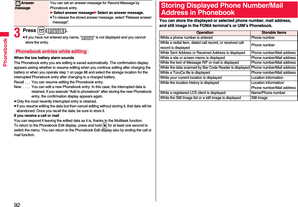 92Phonebook3Press l().≥If you have not entered any name, “ ” is not displayed and you cannot store the entry.When the low battery alarm soundsThe Phonebook entry you are editing is saved automatically. The confirmation display appears asking whether to resume editing when you continue editing after charging the battery or when you operate step 1 on page 88 and select the storage location for the interrupted Phonebook entry after changing to a charged battery.Recall . . .  You can resume editing the Phonebook entry.New  . . . .  You can edit a new Phonebook entry. In this case, the interrupted data is retained. If you execute “Add to phonebook” after storing the new Phonebook entry, the confirmation display appears again.≥Only the most recently interrupted entry is retained.≥If you resume editing the data but then cancel editing without storing it, that data will be abandoned. Once you recall the data, be sure to store it.If you receive a call or mailYou can respond it leaving the edited data as it is, thanks to the Multitask function.To return to the Phonebook Edit display, press and hold x for at least one second to switch the menu. You can return to the Phonebook Edit display also by ending the call or mail function.Answer messageYou can set an answer message for Record Message by Phonebook entry.1Select answer message1Select an answer message.≥To release the stored answer message, select “Release answer message”.Phonebook entries while editingYou can store the displayed or selected phone number, mail address, and still image in the FOMA terminal’s or UIM’s Phonebook.Storing Displayed Phone Number/Mail Address in PhonebookOperation Storable itemsWhile a phone number is entered Phone numberWhile a redial item, dialed call record, or received call record is displayed Phone numberWhile Sent Address or Received Address is displayed Phone number/Mail addressWhile a site or screen memo is displayed Phone number/Mail addressWhile the text of Message R/F or mail is displayed Phone number/Mail addressWhile the data scanned by Bar Code Reader is displayed Phone number/Mail addressWhile a ToruCa file is displayed Phone number/Mail addressWhile your current location is displayed Location informationWhile the location history is displayed Location information/Phone number/Mail addressWhile a registered LCS client is displayed Name/Phone numberWhile the Still Image list or a still image is displayed Still image
