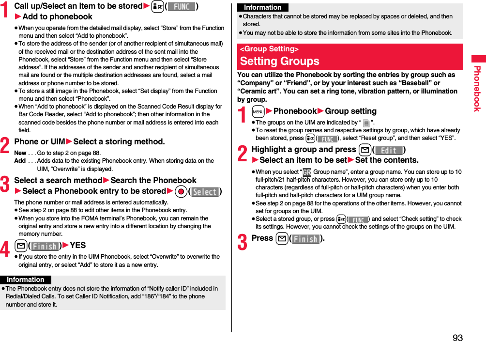 93Phonebook1Call up/Select an item to be stored1i()1Add to phonebook≥When you operate from the detailed mail display, select “Store” from the Function menu and then select “Add to phonebook”.≥To store the address of the sender (or of another recipient of simultaneous mail) of the received mail or the destination address of the sent mail into the Phonebook, select “Store” from the Function menu and then select “Store address”. If the addresses of the sender and another recipient of simultaneous mail are found or the multiple destination addresses are found, select a mail address or phone number to be stored.≥To store a still image in the Phonebook, select “Set display” from the Function menu and then select “Phonebook”.≥When “Add to phonebook” is displayed on the Scanned Code Result display for Bar Code Reader, select “Add to phonebook”; then other information in the scanned code besides the phone number or mail address is entered into each field.2Phone or UIM1Select a storing method.New . . . Go to step 2 on page 88.Add  . . . Adds data to the existing Phonebook entry. When storing data on the UIM, “Overwrite” is displayed.3Select a search method1Search the Phonebook1Select a Phonebook entry to be stored1Oo()The phone number or mail address is entered automatically.≥See step 2 on page 88 to edit other items in the Phonebook entry.≥When you store into the FOMA terminal’s Phonebook, you can remain the original entry and store a new entry into a different location by changing the memory number.4l()1YES≥If you store the entry in the UIM Phonebook, select “Overwrite” to overwrite the original entry, or select “Add” to store it as a new entry.Information≥The Phonebook entry does not store the information of “Notify caller ID” included in Redial/Dialed Calls. To set Caller ID Notification, add “186”/“184” to the phone number and store it.You can utilize the Phonebook by sorting the entries by group such as “Company” or “Friend”, or by your interest such as “Baseball” or “Ceramic art”. You can set a ring tone, vibration pattern, or illumination by group.1m1Phonebook1Group setting≥The groups on the UIM are indicated by “ ”.≥To reset the group names and respective settings by group, which have already been stored, press i( ), select “Reset group”, and then select “YES”.2Highlight a group and press l()1Select an item to be set1Set the contents.≥When you select “  Group name”, enter a group name. You can store up to 10 full-pitch/21 half-pitch characters. However, you can store only up to 10 characters (regardless of full-pitch or half-pitch characters) when you enter both full-pitch and half-pitch characters for a UIM group name.≥See step 2 on page 88 for the operations of the other items. However, you cannot set for groups on the UIM.≥Select a stored group, or press i( ) and select “Check setting” to check its settings. However, you cannot check the settings of the groups on the UIM.3Press l().≥Characters that cannot be stored may be replaced by spaces or deleted, and then stored.≥You may not be able to store the information from some sites into the Phonebook.&lt;Group Setting&gt;Setting GroupsInformation