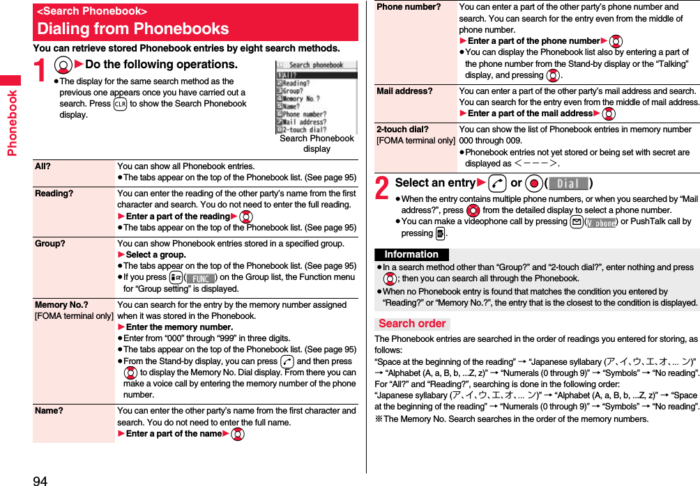 94PhonebookYou can retrieve stored Phonebook entries by eight search methods.1Xo1Do the following operations.≥The display for the same search method as the previous one appears once you have carried out a search. Press r to show the Search Phonebook display.&lt;Search Phonebook&gt;Dialing from PhonebooksSearch Phonebook display All? You can show all Phonebook entries.≥The tabs appear on the top of the Phonebook list. (See page 95)Reading? You can enter the reading of the other party’s name from the first character and search. You do not need to enter the full reading.1Enter a part of the reading1Bo≥The tabs appear on the top of the Phonebook list. (See page 95)Group? You can show Phonebook entries stored in a specified group.1Select a group.≥The tabs appear on the top of the Phonebook list. (See page 95)≥If you press i( ) on the Group list, the Function menu for “Group setting” is displayed.Memory No.?[FOMA terminal only]You can search for the entry by the memory number assigned when it was stored in the Phonebook.1Enter the memory number.≥Enter from “000” through “999” in three digits.≥The tabs appear on the top of the Phonebook list. (See page 95)≥From the Stand-by display, you can press d and then press Bo to display the Memory No. Dial display. From there you can make a voice call by entering the memory number of the phone number.Name? You can enter the other party’s name from the first character and search. You do not need to enter the full name.1Enter a part of the name1Bo2Select an entry1d or Oo()≥When the entry contains multiple phone numbers, or when you searched by “Mail address?”, press Mo from the detailed display to select a phone number.≥You can make a videophone call by pressing l( ) or PushTalk call by pressing p.The Phonebook entries are searched in the order of readings you entered for storing, as follows: “Space at the beginning of the reading” → “Japanese syllabary (ア、イ、ウ、エ、オ、... ン)” → “Alphabet (A, a, B, b, ...Z, z)” → “Numerals (0 through 9)” → “Symbols” → “No reading”.For “All?” and “Reading?”, searching is done in the following order:“Japanese syllabary (ア、イ、ウ、エ、オ、... ン)” → “Alphabet (A, a, B, b, ...Z, z)” → “Space at the beginning of the reading” → “Numerals (0 through 9)” → “Symbols” → “No reading”.※The Memory No. Search searches in the order of the memory numbers.Phone number? You can enter a part of the other party’s phone number and search. You can search for the entry even from the middle of phone number.1Enter a part of the phone number1Bo≥You can display the Phonebook list also by entering a part of the phone number from the Stand-by display or the “Talking” display, and pressing Bo.Mail address?You can enter a part of the other party’s mail address and search. You can search for the entry even from the middle of mail address.1Enter a part of the mail address1Bo2-touch dial?[FOMA terminal only]You can show the list of Phonebook entries in memory number 000 through 009.≥Phonebook entries not yet stored or being set with secret are displayed as ＜−−−＞.Information≥In a search method other than “Group?” and “2-touch dial?”, enter nothing and press *Bo; then you can search all through the Phonebook.≥When no Phonebook entry is found that matches the condition you entered by “Reading?” or “Memory No.?”, the entry that is the closest to the condition is displayed.Search order