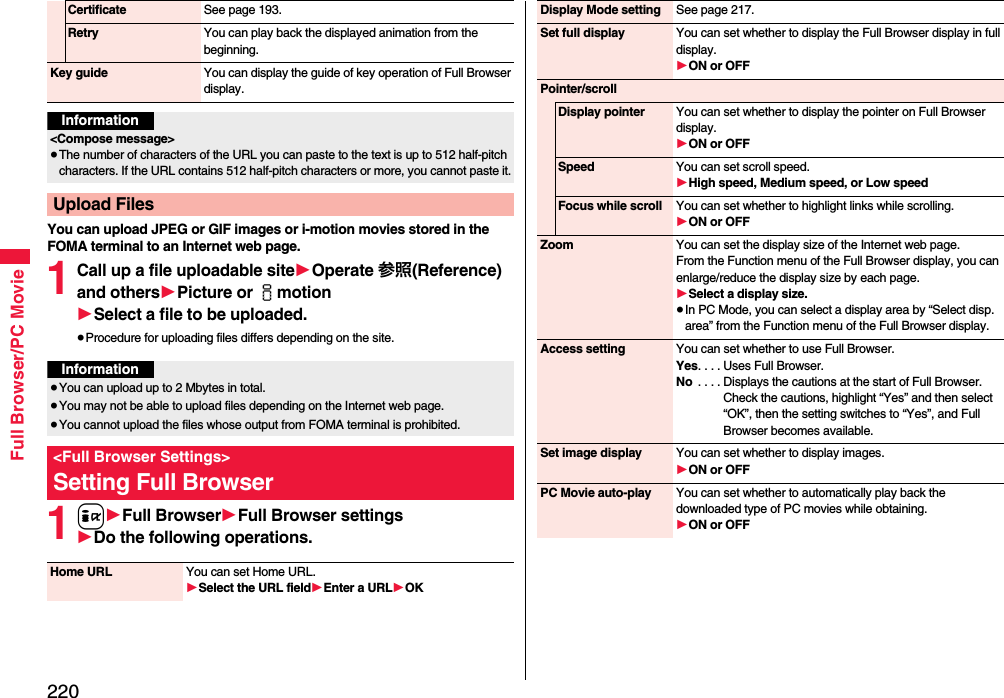 220Full Browser/PC MovieYou can upload JPEG or GIF images or i-motion movies stored in the FOMA terminal to an Internet web page.1Call up a file uploadable site1Operate 参照(Reference) and others1Picture or imotion1Select a file to be uploaded.≥Procedure for uploading files differs depending on the site.1i1Full Browser1Full Browser settings1Do the following operations.Certificate See page 193.Retry You can play back the displayed animation from the beginning.Key guide You can display the guide of key operation of Full Browser display.Information&lt;Compose message&gt;≥The number of characters of the URL you can paste to the text is up to 512 half-pitch characters. If the URL contains 512 half-pitch characters or more, you cannot paste it.Upload FilesInformation≥You can upload up to 2 Mbytes in total.≥You may not be able to upload files depending on the Internet web page.≥You cannot upload the files whose output from FOMA terminal is prohibited.&lt;Full Browser Settings&gt;Setting Full BrowserHome URL You can set Home URL.1Select the URL field1Enter a URL1OKDisplay Mode setting See page 217.Set full display You can set whether to display the Full Browser display in full display.1ON or OFFPointer/scrollDisplay pointer You can set whether to display the pointer on Full Browser display.1ON or OFFSpeed You can set scroll speed.1High speed, Medium speed, or Low speedFocus while scroll You can set whether to highlight links while scrolling.1ON or OFFZoom You can set the display size of the Internet web page.From the Function menu of the Full Browser display, you can enlarge/reduce the display size by each page.1Select a display size.≥In PC Mode, you can select a display area by “Select disp. area” from the Function menu of the Full Browser display.Access setting You can set whether to use Full Browser.Yes. . . . Uses Full Browser.No  . . . . Displays the cautions at the start of Full Browser. Check the cautions, highlight “Yes” and then select “OK”, then the setting switches to “Yes”, and Full Browser becomes available.Set image display You can set whether to display images.1ON or OFFPC Movie auto-play You can set whether to automatically play back the downloaded type of PC movies while obtaining.1ON or OFF