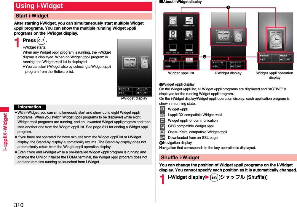 310i-αppli/i-WidgetAfter starting i-Widget, you can simultaneously start multiple Widget αppli programs. You can show the multiple running Widget αppli programs on the i-Widget display.1Press r.i-Widget starts.When any Widget αppli program is running, the i-Widget display is displayed. When no Widget αppli program is running, the Widget αppli list is displayed.≥You can start i-Widget also by selecting a Widget αppli program from the Software list.Using i-WidgetStart i-Widgeti-Widget displayInformation≥With i-Widget, you can simultaneously start and show up to eight Widget αppli programs. When you switch Widget αppli programs to be displayed while eight Widget αppli programs are running, end an unwanted Widget αppli program and then start another one from the Widget αppli list. See page 311 for ending a Widget αppli program. ≥If you have not operated for three minutes from the Widget αppli list or i-Widget display, the Stand-by display automatically returns. The Stand-by display does not automatically return from the Widget αppli operation display.≥Even if you end i-Widget while a pre-installed Widget αppli program is running and change the UIM or initialize the FOMA terminal, the Widget αppli program does not end and remains running as launched from i-Widget.■About i-Widget display1Widget αppli displayOn the Widget αppli list, all Widget αppli programs are displayed and “ACTIVE” is displayed for the running Widget αppli program. On the i-Widget display/Widget αppli operation display, each application program is shown in running state.: Widget αppli:i-αppli DX compatible Widget αppli: Widget αppli for communication: GPS compatible Widget αppli: Osaifu-Keitai compatible Widget αppli: Downloaded from an SSL page2Navigation displayNavigation that corresponds to the key operation is displayed.You can change the position of Widget αppli programs on the i-Widget display. You cannot specify each position as it is automatically changed.1i-Widget display1i[シャッフル (Shuffle)]Shuffle i-WidgetWidget αppli list i-Widget display Widget αppli operation display21