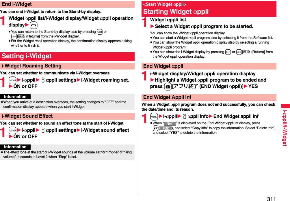 311i-αppli/i-WidgetYou can end i-Widget to return to the Stand-by display.1Widget αppli list/i-Widget display/Widget αppli operation display1h≥You can return to the Stand-by display also by pressing r or m[戻る (Return)] from the i-Widget display.≥For the Widget αppli operation display, the confirmation display appears asking whether to finish it.You can set whether to communicate via i-Widget overseas.1m1i-αppli1iαppli settings1i-Widget roaming set.1ON or OFFYou can set whether to sound an effect tone at the start of i-Widget.1m1i-αppli1iαppli settings1i-Widget sound effect1ON or OFFEnd i-WidgetSetting i-Widgeti-Widget Roaming SettingInformation≥When you arrive at a destination overseas, the setting changes to “OFF” and the confirmation display appears when you start i-Widget.i-Widget Sound EffectInformation≥The effect tone at the start of i-Widget sounds at the volume set for “Phone” of “Ring volume”. It sounds at Level 2 when “Step” is set.1Widget αppli list1Select a Widget αppli program to be started.You can show the Widget αppli operation display.≥You can start a Widget αppli program also by selecting it from the Software list.≥You can show the Widget αppli operation display also by selecting a running Widget αppli program.≥You can show the i-Widget display by pressing r or m[戻る (Return)] from the Widget αppli operation display.1i-Widget display/Widget αppli operation display1Highlight a Widget αppli program to be ended and press c[アプリ終了 (END Widget αppli)]1YESWhen a Widget αppli program does not end successfully, you can check the date/time and its reason.1m1i-αppli1iαppli info1End Widget appli inf≥When “ ” is displayed on the End Widget αppli Inf display, press i( ), and select “Copy info” to copy the information. Select “Delete info”, and select “YES” to delete the information.&lt;Start Widget αppli&gt;Starting Widget αppliEnd Widget αppliEnd Widget Appli Inf