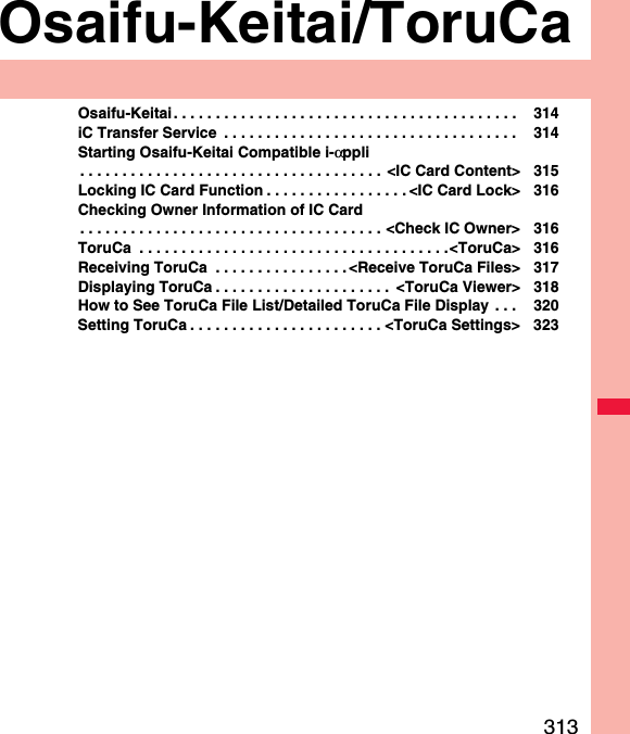 313Osaifu-Keitai/ToruCaOsaifu-Keitai . . . . . . . . . . . . . . . . . . . . . . . . . . . . . . . . . . . . . . . . .  314iC Transfer Service  . . . . . . . . . . . . . . . . . . . . . . . . . . . . . . . . . . .  314Starting Osaifu-Keitai Compatible i-αppli. . . . . . . . . . . . . . . . . . . . . . . . . . . . . . . . . . . . &lt;IC Card Content&gt; 315Locking IC Card Function . . . . . . . . . . . . . . . . . &lt;IC Card Lock&gt; 316Checking Owner Information of IC Card. . . . . . . . . . . . . . . . . . . . . . . . . . . . . . . . . . . . &lt;Check IC Owner&gt; 316ToruCa  . . . . . . . . . . . . . . . . . . . . . . . . . . . . . . . . . . . . .&lt;ToruCa&gt; 316Receiving ToruCa  . . . . . . . . . . . . . . . . &lt;Receive ToruCa Files&gt; 317Displaying ToruCa . . . . . . . . . . . . . . . . . . . . .  &lt;ToruCa Viewer&gt; 318How to See ToruCa File List/Detailed ToruCa File Display . . .  320Setting ToruCa . . . . . . . . . . . . . . . . . . . . . . . &lt;ToruCa Settings&gt; 323