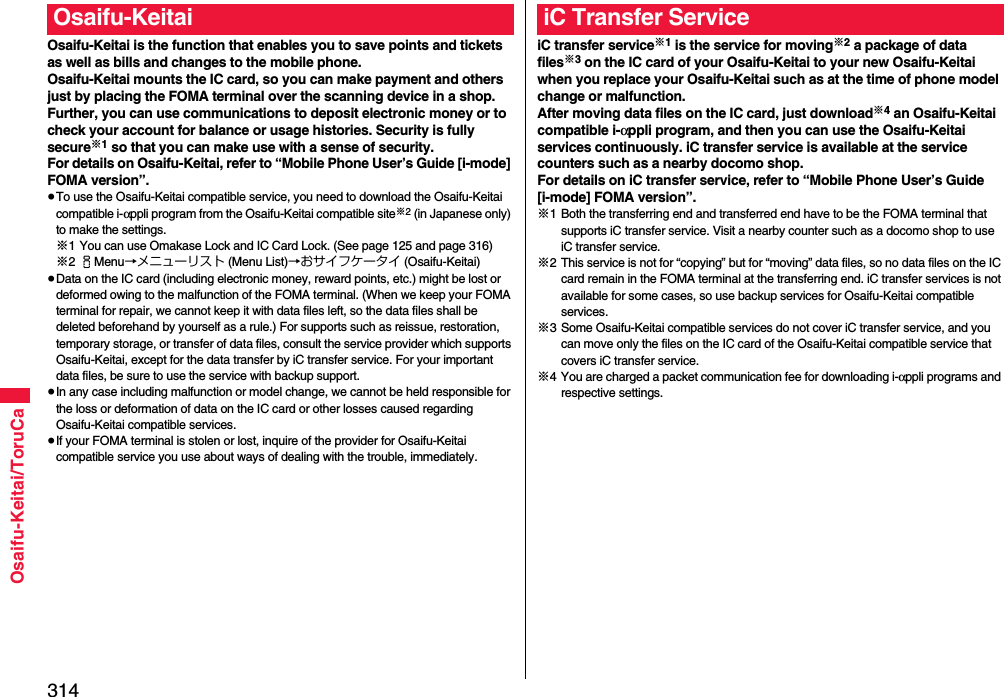 314Osaifu-Keitai/ToruCaOsaifu-Keitai is the function that enables you to save points and tickets as well as bills and changes to the mobile phone.Osaifu-Keitai mounts the IC card, so you can make payment and others just by placing the FOMA terminal over the scanning device in a shop.Further, you can use communications to deposit electronic money or to check your account for balance or usage histories. Security is fully secure※1 so that you can make use with a sense of security.For details on Osaifu-Keitai, refer to “Mobile Phone User’s Guide [i-mode] FOMA version”.≥To use the Osaifu-Keitai compatible service, you need to download the Osaifu-Keitai compatible i-αppli program from the Osaifu-Keitai compatible site※2 (in Japanese only) to make the settings.※1 You can use Omakase Lock and IC Card Lock. (See page 125 and page 316)※2iMenu→メニューリスト (Menu List)→おサイフケータイ (Osaifu-Keitai)≥Data on the IC card (including electronic money, reward points, etc.) might be lost or deformed owing to the malfunction of the FOMA terminal. (When we keep your FOMA terminal for repair, we cannot keep it with data files left, so the data files shall be deleted beforehand by yourself as a rule.) For supports such as reissue, restoration, temporary storage, or transfer of data files, consult the service provider which supports Osaifu-Keitai, except for the data transfer by iC transfer service. For your important data files, be sure to use the service with backup support.≥In any case including malfunction or model change, we cannot be held responsible for the loss or deformation of data on the IC card or other losses caused regarding Osaifu-Keitai compatible services.≥If your FOMA terminal is stolen or lost, inquire of the provider for Osaifu-Keitai compatible service you use about ways of dealing with the trouble, immediately.Osaifu-KeitaiiC transfer service※1 is the service for moving※2 a package of data files※3 on the IC card of your Osaifu-Keitai to your new Osaifu-Keitai when you replace your Osaifu-Keitai such as at the time of phone model change or malfunction. After moving data files on the IC card, just download※4 an Osaifu-Keitai compatible i-αppli program, and then you can use the Osaifu-Keitai services continuously. iC transfer service is available at the service counters such as a nearby docomo shop.For details on iC transfer service, refer to “Mobile Phone User’s Guide [i-mode] FOMA version”.※1 Both the transferring end and transferred end have to be the FOMA terminal that supports iC transfer service. Visit a nearby counter such as a docomo shop to use iC transfer service.※2 This service is not for “copying” but for “moving” data files, so no data files on the IC card remain in the FOMA terminal at the transferring end. iC transfer services is not available for some cases, so use backup services for Osaifu-Keitai compatible services.※3 Some Osaifu-Keitai compatible services do not cover iC transfer service, and you can move only the files on the IC card of the Osaifu-Keitai compatible service that covers iC transfer service.※4 You are charged a packet communication fee for downloading i-αppli programs and respective settings.iC Transfer Service