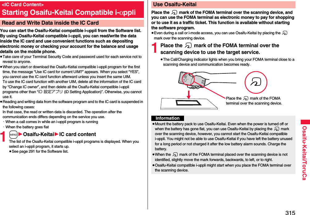 315Osaifu-Keitai/ToruCaYou can start the Osaifu-Keitai compatible i-αppli from the Software list. By using Osaifu-Keitai compatible i-αppli, you can read/write the data inside the IC card and use convenient functions such as depositing electronic money or checking your account for the balance and usage details on the mobile phone.≥Take care of your Terminal Security Code and password used for each service not to reveal to anyone.≥When you start or download the Osaifu-Keitai compatible i-αppli program for the first time, the message “Use IC card for current UIM?” appears. When you select “YES”, you cannot use the IC card function afterward unless you insert the same UIM. To use the IC card function with another UIM, delete all the information of the IC card by “Change IC owner”, and then delete all the Osaifu-Keitai compatible i-αppli programs other than “iD 設定アプリ (iD Setting Application)”. Otherwise, you cannot use it.≥Reading and writing data from the software program and to the IC card is suspended in the following cases:In that case, the read or written data is discarded. The operation after the communication ends differs depending on the service you use.・When a call comes in while an i-αppli program is running・When the battery goes flat1m1Osaifu-Keitai1IC card contentThe list of the Osaifu-Keitai compatible i-αppli programs is displayed. When you select an i-αppli program, it starts up.≥See page 291 for the Software list.&lt;IC Card Content&gt;Starting Osaifu-Keitai Compatible i-αppliRead and Write Data inside the IC CardPlace the f mark of the FOMA terminal over the scanning device, and you can use the FOMA terminal as electronic money to pay for shopping or to use it as a traffic ticket. This function is available without starting the software program.≥Even during a call or i-mode access, you can use Osaifu-Keitai by placing the f mark over the scanning device.1Place the f mark of the FOMA terminal over the scanning device to use the target service.≥The Call/Charging indicator lights when you bring your FOMA terminal close to a scanning device and communication becomes ready.Use Osaifu-KeitaifPlace the f mark of the FOMA terminal over the scanning device.Information≥Mount the battery pack to use Osaifu-Keitai. Even when the power is turned off or when the battery has gone flat, you can use Osaifu-Keitai by placing the f mark over the scanning device, however, you cannot start the Osaifu-Keitai compatible i-αppli. You might not be able to use Osaifu-Keitai if you have left the battery unused for a long period or not charged it after the low battery alarm sounds. Charge the battery.≥When the f mark of the FOMA terminal placed over the scanning device is not identified, slightly move the mark forwards, backwards, to left, or to right.≥Osaifu-Keitai compatible i-αppli might start when you place the FOMA terminal over the scanning device.