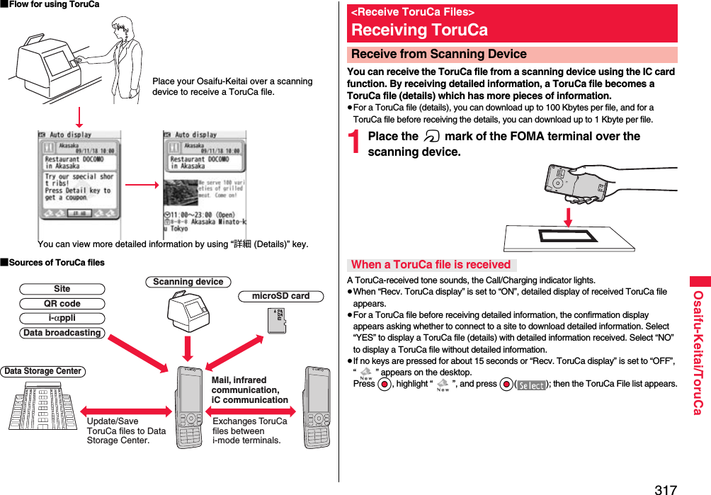 317Osaifu-Keitai/ToruCa■Flow for using ToruCa■Sources of ToruCa filesPlace your Osaifu-Keitai over a scanning device to receive a ToruCa file.You can view more detailed information by using “詳細 (Details)” key.Scanning deviceExchanges To r uCa files between i-mode terminals.Update/Save ToruCa files to Data Storage Center.Data Storage CentermicroSD cardData broadcastingQR codeSitei-αppliMail, infrared communication, iC communicationYou can receive the ToruCa file from a scanning device using the IC card function. By receiving detailed information, a ToruCa file becomes a ToruCa file (details) which has more pieces of information.≥For a ToruCa file (details), you can download up to 100 Kbytes per file, and for a ToruCa file before receiving the details, you can download up to 1 Kbyte per file.1Place the f mark of the FOMA terminal over the scanning device.A ToruCa-received tone sounds, the Call/Charging indicator lights.≥When “Recv. ToruCa display” is set to “ON”, detailed display of received ToruCa file appears.≥For a ToruCa file before receiving detailed information, the confirmation display appears asking whether to connect to a site to download detailed information. Select “YES” to display a ToruCa file (details) with detailed information received. Select “NO” to display a ToruCa file without detailed information.≥If no keys are pressed for about 15 seconds or “Recv. ToruCa display” is set to “OFF”, “ ” appears on the desktop. Press Oo, highlight “ ”, and press Oo( ); then the ToruCa File list appears.&lt;Receive ToruCa Files&gt;Receiving ToruCaReceive from Scanning Device When a ToruCa file is received