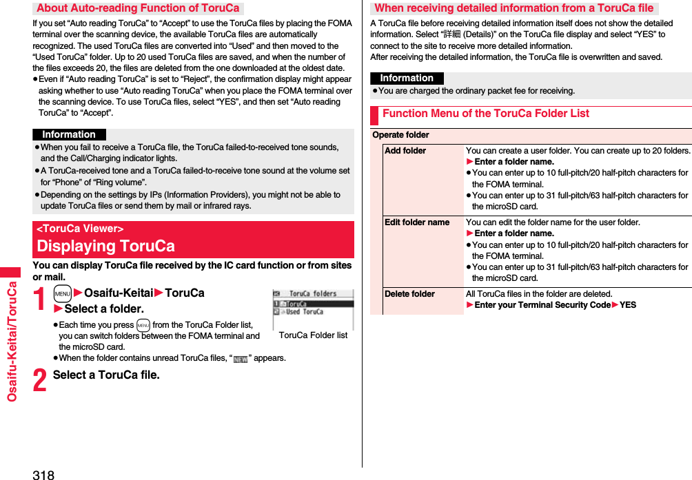 318Osaifu-Keitai/ToruCaIf you set “Auto reading ToruCa” to “Accept” to use the ToruCa files by placing the FOMA terminal over the scanning device, the available ToruCa files are automatically recognized. The used ToruCa files are converted into “Used” and then moved to the “Used ToruCa” folder. Up to 20 used ToruCa files are saved, and when the number of the files exceeds 20, the files are deleted from the one downloaded at the oldest date.≥Even if “Auto reading ToruCa” is set to “Reject”, the confirmation display might appear asking whether to use “Auto reading ToruCa” when you place the FOMA terminal over the scanning device. To use ToruCa files, select “YES”, and then set “Auto reading ToruCa” to “Accept”.You can display ToruCa file received by the IC card function or from sites or mail.1m1Osaifu-Keitai1ToruCa1Select a folder.≥Each time you press m from the ToruCa Folder list, you can switch folders between the FOMA terminal and the microSD card.≥When the folder contains unread ToruCa files, “ ” appears.2Select a ToruCa file.About Auto-reading Function of ToruCaInformation≥When you fail to receive a ToruCa file, the ToruCa failed-to-received tone sounds, and the Call/Charging indicator lights.≥A ToruCa-received tone and a ToruCa failed-to-receive tone sound at the volume set for “Phone” of “Ring volume”.≥Depending on the settings by IPs (Information Providers), you might not be able to update ToruCa files or send them by mail or infrared rays.&lt;ToruCa Viewer&gt;Displaying ToruCaToruCa Folder listA ToruCa file before receiving detailed information itself does not show the detailed information. Select “詳細 (Details)” on the ToruCa file display and select “YES” to connect to the site to receive more detailed information. After receiving the detailed information, the ToruCa file is overwritten and saved.When receiving detailed information from a ToruCa fileInformation≥You are charged the ordinary packet fee for receiving.Function Menu of the ToruCa Folder ListOperate folderAdd folder You can create a user folder. You can create up to 20 folders.1Enter a folder name.≥You can enter up to 10 full-pitch/20 half-pitch characters for the FOMA terminal.≥You can enter up to 31 full-pitch/63 half-pitch characters for the microSD card.Edit folder name You can edit the folder name for the user folder.1Enter a folder name.≥You can enter up to 10 full-pitch/20 half-pitch characters for the FOMA terminal.≥You can enter up to 31 full-pitch/63 half-pitch characters for the microSD card.Delete folder All ToruCa files in the folder are deleted.1Enter your Terminal Security Code1YES