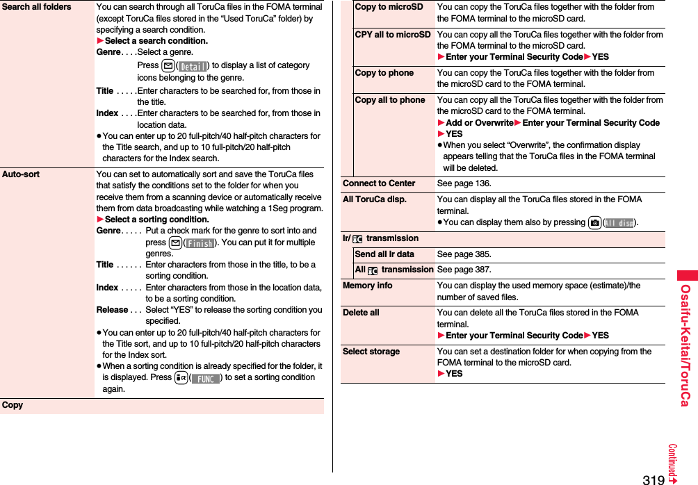 319Osaifu-Keitai/ToruCaSearch all folders You can search through all ToruCa files in the FOMA terminal (except ToruCa files stored in the “Used ToruCa” folder) by specifying a search condition.1Select a search condition.Genre. . . .Select a genre.Press l( ) to display a list of category icons belonging to the genre.Title  . . . . .Enter characters to be searched for, from those in the title.Index . . . .Enter characters to be searched for, from those in location data.≥You can enter up to 20 full-pitch/40 half-pitch characters for the Title search, and up to 10 full-pitch/20 half-pitch characters for the Index search.Auto-sort You can set to automatically sort and save the ToruCa files that satisfy the conditions set to the folder for when you receive them from a scanning device or automatically receive them from data broadcasting while watching a 1Seg program.1Select a sorting condition.Genre. . . . .  Put a check mark for the genre to sort into and press l( ). You can put it for multiple genres.Title  . . . . . .  Enter characters from those in the title, to be a sorting condition.Index . . . . .  Enter characters from those in the location data, to be a sorting condition.Release . . .  Select “YES” to release the sorting condition you specified.≥You can enter up to 20 full-pitch/40 half-pitch characters for the Title sort, and up to 10 full-pitch/20 half-pitch characters for the Index sort.≥When a sorting condition is already specified for the folder, it is displayed. Press i( ) to set a sorting condition again.CopyCopy to microSD You can copy the ToruCa files together with the folder from the FOMA terminal to the microSD card.CPY all to microSD You can copy all the ToruCa files together with the folder from the FOMA terminal to the microSD card.1Enter your Terminal Security Code1YESCopy to phone You can copy the ToruCa files together with the folder from the microSD card to the FOMA terminal.Copy all to phone You can copy all the ToruCa files together with the folder from the microSD card to the FOMA terminal.1Add or Overwrite1Enter your Terminal Security Code1YES≥When you select “Overwrite”, the confirmation display appears telling that the ToruCa files in the FOMA terminal will be deleted.Connect to Center See page 136.All ToruCa disp. You can display all the ToruCa files stored in the FOMA terminal.≥You can display them also by pressing c().Ir/  transmissionSend all Ir data See page 385.All  transmission See page 387.Memory info You can display the used memory space (estimate)/the number of saved files.Delete all You can delete all the ToruCa files stored in the FOMA terminal.1Enter your Terminal Security Code1YESSelect storage You can set a destination folder for when copying from the FOMA terminal to the microSD card.1YES