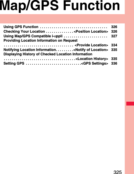 325Map/GPS FunctionUsing GPS Function  . . . . . . . . . . . . . . . . . . . . . . . . . . . . . . . . . .  326Checking Your Location . . . . . . . . . . . . . . &lt;Position Location&gt; 326Using Map/GPS Compatible i-αppli  . . . . . . . . . . . . . . . . . . . . . .  327Providing Location Information on Request. . . . . . . . . . . . . . . . . . . . . . . . . . . . . . . . . . .  &lt;Provide Location&gt; 334Notifying Location Information. . . . . . . . .&lt;Notify of Location&gt; 335Displaying History of Checked Location Information. . . . . . . . . . . . . . . . . . . . . . . . . . . . . . . . . . . .&lt;Location History&gt; 335Setting GPS  . . . . . . . . . . . . . . . . . . . . . . . . . . . .&lt;GPS Settings&gt; 336