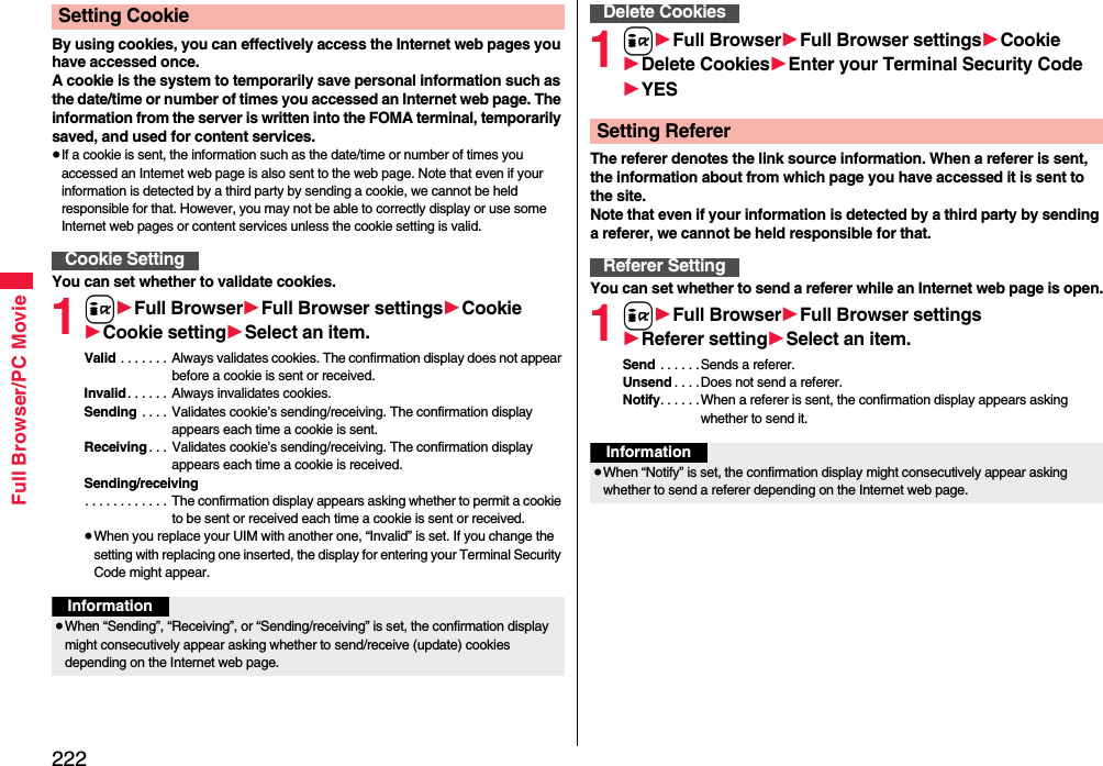 222Full Browser/PC MovieBy using cookies, you can effectively access the Internet web pages you have accessed once.A cookie is the system to temporarily save personal information such as the date/time or number of times you accessed an Internet web page. The information from the server is written into the FOMA terminal, temporarily saved, and used for content services.≥If a cookie is sent, the information such as the date/time or number of times you accessed an Internet web page is also sent to the web page. Note that even if your information is detected by a third party by sending a cookie, we cannot be held responsible for that. However, you may not be able to correctly display or use some Internet web pages or content services unless the cookie setting is valid.You can set whether to validate cookies.1i1Full Browser1Full Browser settings1Cookie1Cookie setting1Select an item.Valid . . . . . . .  Always validates cookies. The confirmation display does not appear before a cookie is sent or received.Invalid . . . . . . Always invalidates cookies.Sending  . . . . Validates cookie’s sending/receiving. The confirmation display appears each time a cookie is sent.Receiving . . . Validates cookie’s sending/receiving. The confirmation display appears each time a cookie is received.Sending/receiving. . . . . . . . . . . . The confirmation display appears asking whether to permit a cookie to be sent or received each time a cookie is sent or received.≥When you replace your UIM with another one, “Invalid” is set. If you change the setting with replacing one inserted, the display for entering your Terminal Security Code might appear.Setting CookieCookie SettingInformation≥When “Sending”, “Receiving”, or “Sending/receiving” is set, the confirmation display might consecutively appear asking whether to send/receive (update) cookies depending on the Internet web page.1i1Full Browser1Full Browser settings1Cookie1Delete Cookies1Enter your Terminal Security Code1YESThe referer denotes the link source information. When a referer is sent, the information about from which page you have accessed it is sent to the site. Note that even if your information is detected by a third party by sending a referer, we cannot be held responsible for that.You can set whether to send a referer while an Internet web page is open.1i1Full Browser1Full Browser settings1Referer setting1Select an item.Send . . . . . .Sends a referer.Unsend . . . .Does not send a referer.Notify. . . . . .When a referer is sent, the confirmation display appears asking whether to send it.Delete CookiesSetting RefererReferer SettingInformation≥When “Notify” is set, the confirmation display might consecutively appear asking whether to send a referer depending on the Internet web page.