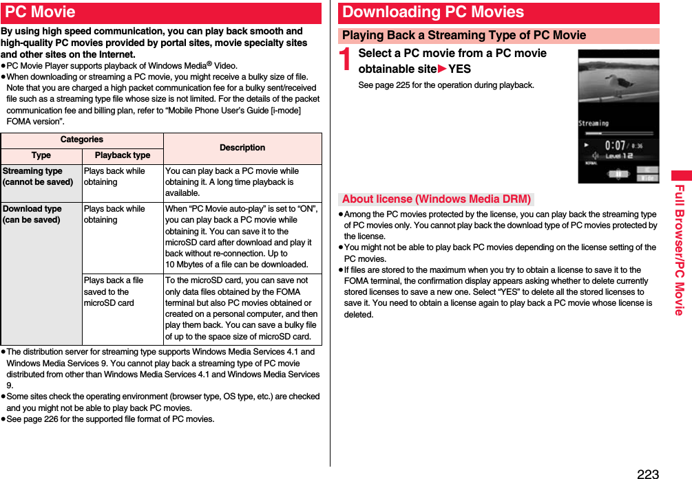 223Full Browser/PC Movie By using high speed communication, you can play back smooth and high-quality PC movies provided by portal sites, movie specialty sites and other sites on the Internet.≥PC Movie Player supports playback of Windows Media® Video.≥When downloading or streaming a PC movie, you might receive a bulky size of file. Note that you are charged a high packet communication fee for a bulky sent/received file such as a streaming type file whose size is not limited. For the details of the packet communication fee and billing plan, refer to “Mobile Phone User’s Guide [i-mode] FOMA version”.≥The distribution server for streaming type supports Windows Media Services 4.1 and Windows Media Services 9. You cannot play back a streaming type of PC movie distributed from other than Windows Media Services 4.1 and Windows Media Services 9.≥Some sites check the operating environment (browser type, OS type, etc.) are checked and you might not be able to play back PC movies.≥See page 226 for the supported file format of PC movies.PC MovieCategories DescriptionType Playback typeStreaming type(cannot be saved)Plays back while obtainingYou can play back a PC movie while obtaining it. A long time playback is available.Download type(can be saved)Plays back while obtainingWhen “PC Movie auto-play” is set to “ON”, you can play back a PC movie while obtaining it. You can save it to the microSD card after download and play it back without re-connection. Up to 10 Mbytes of a file can be downloaded.Plays back a file saved to the microSD cardTo the microSD card, you can save not only data files obtained by the FOMA terminal but also PC movies obtained or created on a personal computer, and then play them back. You can save a bulky file of up to the space size of microSD card.1Select a PC movie from a PC movie obtainable site1YESSee page 225 for the operation during playback.≥Among the PC movies protected by the license, you can play back the streaming type of PC movies only. You cannot play back the download type of PC movies protected by the license.≥You might not be able to play back PC movies depending on the license setting of the PC movies.≥If files are stored to the maximum when you try to obtain a license to save it to the FOMA terminal, the confirmation display appears asking whether to delete currently stored licenses to save a new one. Select “YES” to delete all the stored licenses to save it. You need to obtain a license again to play back a PC movie whose license is deleted.Downloading PC MoviesPlaying Back a Streaming Type of PC MovieAbout license (Windows Media DRM)