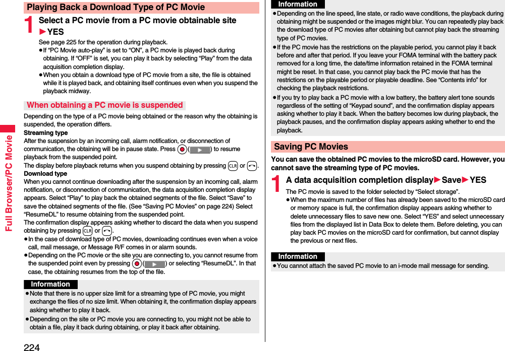 224Full Browser/PC Movie1Select a PC movie from a PC movie obtainable site1YESSee page 225 for the operation during playback.≥If “PC Movie auto-play” is set to “ON”, a PC movie is played back during obtaining. If “OFF” is set, you can play it back by selecting “Play” from the data acquisition completion display.≥When you obtain a download type of PC movie from a site, the file is obtained while it is played back, and obtaining itself continues even when you suspend the playback midway.Depending on the type of a PC movie being obtained or the reason why the obtaining is suspended, the operation differs.Streaming typeAfter the suspension by an incoming call, alarm notification, or disconnection of communication, the obtaining will be in pause state. Press Oo( ) to resume playback from the suspended point. The display before playback returns when you suspend obtaining by pressing r or h.Download typeWhen you cannot continue downloading after the suspension by an incoming call, alarm notification, or disconnection of communication, the data acquisition completion display appears. Select “Play” to play back the obtained segments of the file. Select “Save” to save the obtained segments of the file. (See “Saving PC Movies” on page 224) Select “ResumeDL” to resume obtaining from the suspended point.The confirmation display appears asking whether to discard the data when you suspend obtaining by pressing r or h.≥In the case of download type of PC movies, downloading continues even when a voice call, mail message, or Message R/F comes in or alarm sounds.≥Depending on the PC movie or the site you are connecting to, you cannot resume from the suspended point even by pressing Oo( ) or selecting “ResumeDL”. In that case, the obtaining resumes from the top of the file.Playing Back a Download Type of PC MovieWhen obtaining a PC movie is suspendedInformation≥Note that there is no upper size limit for a streaming type of PC movie, you might exchange the files of no size limit. When obtaining it, the confirmation display appears asking whether to play it back.≥Depending on the site or PC movie you are connecting to, you might not be able to obtain a file, play it back during obtaining, or play it back after obtaining.You can save the obtained PC movies to the microSD card. However, you cannot save the streaming type of PC movies.1A data acquisition completion display1Save1YESThe PC movie is saved to the folder selected by “Select storage”.≥When the maximum number of files has already been saved to the microSD card or memory space is full, the confirmation display appears asking whether to delete unnecessary files to save new one. Select “YES” and select unnecessary files from the displayed list in Data Box to delete them. Before deleting, you can play back PC movies on the microSD card for confirmation, but cannot display the previous or next files.≥Depending on the line speed, line state, or radio wave conditions, the playback during obtaining might be suspended or the images might blur. You can repeatedly play back the download type of PC movies after obtaining but cannot play back the streaming type of PC movies.≥If the PC movie has the restrictions on the playable period, you cannot play it back before and after that period. If you leave your FOMA terminal with the battery pack removed for a long time, the date/time information retained in the FOMA terminal might be reset. In that case, you cannot play back the PC movie that has the restrictions on the playable period or playable deadline. See “Contents info” for checking the playback restrictions.≥If you try to play back a PC movie with a low battery, the battery alert tone sounds regardless of the setting of “Keypad sound”, and the confirmation display appears asking whether to play it back. When the battery becomes low during playback, the playback pauses, and the confirmation display appears asking whether to end the playback.Saving PC MoviesInformationInformation≥You cannot attach the saved PC movie to an i-mode mail message for sending.