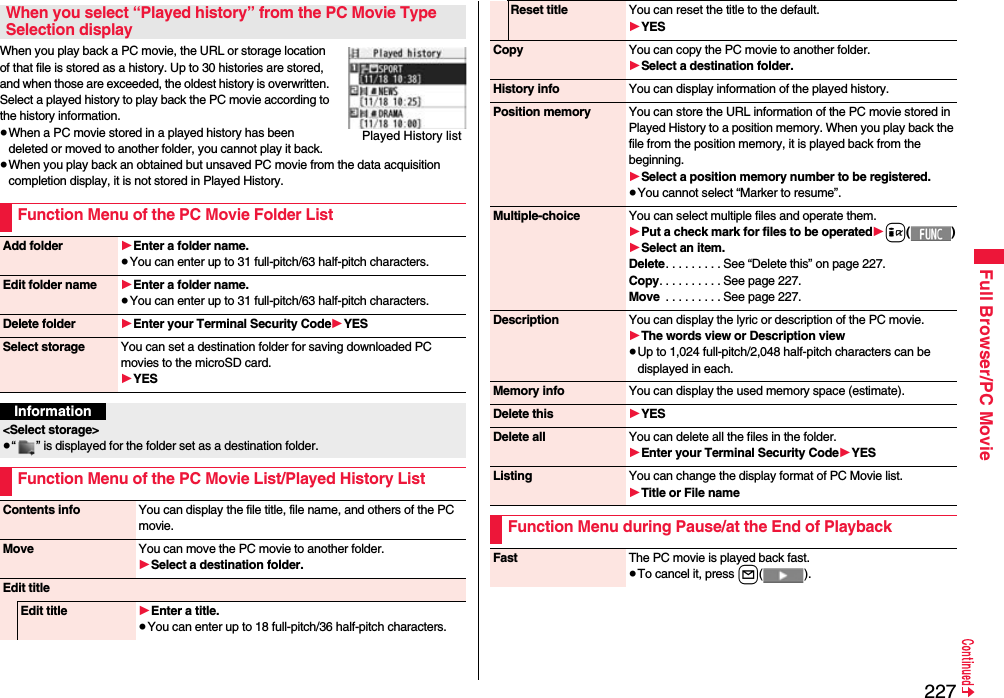 227Full Browser/PC MovieWhen you play back a PC movie, the URL or storage location of that file is stored as a history. Up to 30 histories are stored, and when those are exceeded, the oldest history is overwritten. Select a played history to play back the PC movie according to the history information.≥When a PC movie stored in a played history has been deleted or moved to another folder, you cannot play it back.≥When you play back an obtained but unsaved PC movie from the data acquisition completion display, it is not stored in Played History.When you select “Played history” from the PC Movie Type Selection displayFunction Menu of the PC Movie Folder ListPlayed History listAdd folder 1Enter a folder name.≥You can enter up to 31 full-pitch/63 half-pitch characters.Edit folder name 1Enter a folder name.≥You can enter up to 31 full-pitch/63 half-pitch characters.Delete folder 1Enter your Terminal Security Code1YESSelect storage You can set a destination folder for saving downloaded PC movies to the microSD card.1YESInformation&lt;Select storage&gt;≥“ ” is displayed for the folder set as a destination folder.Function Menu of the PC Movie List/Played History ListContents info You can display the file title, file name, and others of the PC movie.Move You can move the PC movie to another folder. 1Select a destination folder.Edit titleEdit title 1Enter a title.≥You can enter up to 18 full-pitch/36 half-pitch characters.Reset title You can reset the title to the default.1YESCopy You can copy the PC movie to another folder.1Select a destination folder.History info You can display information of the played history.Position memory You can store the URL information of the PC movie stored in Played History to a position memory. When you play back the file from the position memory, it is played back from the beginning.1Select a position memory number to be registered.≥You cannot select “Marker to resume”.Multiple-choice You can select multiple files and operate them.1Put a check mark for files to be operated1i()1Select an item.Delete. . . . . . . . . See “Delete this” on page 227.Copy. . . . . . . . . . See page 227.Move  . . . . . . . . . See page 227.Description You can display the lyric or description of the PC movie.1The words view or Description view≥Up to 1,024 full-pitch/2,048 half-pitch characters can be displayed in each.Memory info You can display the used memory space (estimate).Delete this 1YESDelete all You can delete all the files in the folder.1Enter your Terminal Security Code1YESListing You can change the display format of PC Movie list.1Title or File nameFunction Menu during Pause/at the End of PlaybackFast The PC movie is played back fast.≥To cancel it, press l().