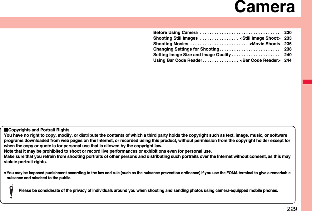 229CameraBefore Using Camera  . . . . . . . . . . . . . . . . . . . . . . . . . . . . . . . . .  230Shooting Still Images  . . . . . . . . . . . . . . . .  &lt;Still Image Shoot&gt; 233Shooting Movies  . . . . . . . . . . . . . . . . . . . . . . . .  &lt;Movie Shoot&gt; 236Changing Settings for Shooting . . . . . . . . . . . . . . . . . . . . . . . . .  238Setting Image Size and Image Quality . . . . . . . . . . . . . . . . . . . .  240Using Bar Code Reader. . . . . . . . . . . . . . .  &lt;Bar Code Reader&gt; 244■Copyrights and Portrait RightsYou have no right to copy, modify, or distribute the contents of which a third party holds the copyright such as text, image, music, or software programs downloaded from web pages on the Internet, or recorded using this product, without permission from the copyright holder except for when the copy or quote is for personal use that is allowed by the copyright law.Note that it may be prohibited to shoot or record live performances or exhibitions even for personal use.Make sure that you refrain from shooting portraits of other persons and distributing such portraits over the Internet without consent, as this may violate portrait rights.≥You may be imposed punishment according to the law and rule (such as the nuisance prevention ordinance) if you use the FOMA terminal to give a remarkable nuisance and misdeed to the public.Please be considerate of the privacy of individuals around you when shooting and sending photos using camera-equipped mobile phones.