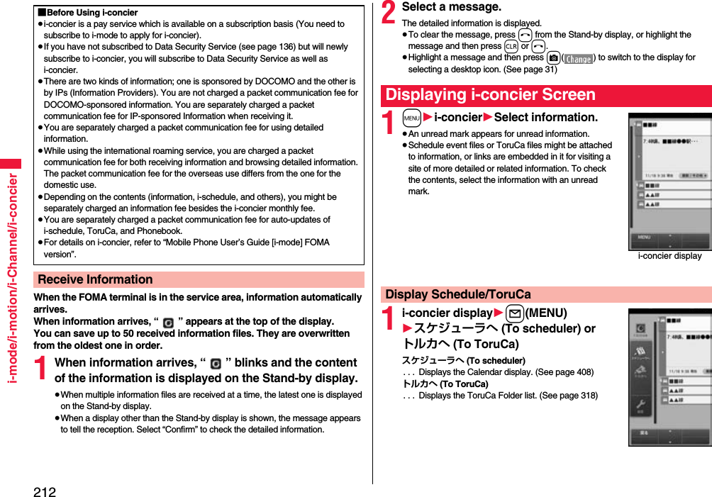 212i-mode/i-motion/i-Channel/i-concierWhen the FOMA terminal is in the service area, information automatically arrives.When information arrives, “ ” appears at the top of the display.You can save up to 50 received information files. They are overwritten from the oldest one in order.1When information arrives, “ ” blinks and the content of the information is displayed on the Stand-by display.≥When multiple information files are received at a time, the latest one is displayed on the Stand-by display.≥When a display other than the Stand-by display is shown, the message appears to tell the reception. Select “Confirm” to check the detailed information.■Before Using i-concier≥i-concier is a pay service which is available on a subscription basis (You need to subscribe to i-mode to apply for i-concier).≥If you have not subscribed to Data Security Service (see page 136) but will newly subscribe to i-concier, you will subscribe to Data Security Service as well as i-concier.≥There are two kinds of information; one is sponsored by DOCOMO and the other is by IPs (Information Providers). You are not charged a packet communication fee for DOCOMO-sponsored information. You are separately charged a packet communication fee for IP-sponsored Information when receiving it.≥You are separately charged a packet communication fee for using detailed information.≥While using the international roaming service, you are charged a packet communication fee for both receiving information and browsing detailed information. The packet communication fee for the overseas use differs from the one for the domestic use.≥Depending on the contents (information, i-schedule, and others), you might be separately charged an information fee besides the i-concier monthly fee.≥You are separately charged a packet communication fee for auto-updates of i-schedule, ToruCa, and Phonebook.≥For details on i-concier, refer to “Mobile Phone User’s Guide [i-mode] FOMA version”.Receive Information2Select a message.The detailed information is displayed.≥To clear the message, press h from the Stand-by display, or highlight the message and then press r or h.≥Highlight a message and then press c( ) to switch to the display for selecting a desktop icon. (See page 31)1m1i-concier1Select information.≥An unread mark appears for unread information.≥Schedule event files or ToruCa files might be attached to information, or links are embedded in it for visiting a site of more detailed or related information. To check the contents, select the information with an unread mark.1i-concier display1l(MENU)1スケジューラへ (To scheduler) or トルカへ (To ToruCa)スケジューラへ (To scheduler). . .  Displays the Calendar display. (See page 408)トルカへ (To ToruCa). . .  Displays the ToruCa Folder list. (See page 318)Displaying i-concier Screeni-concier displayDisplay Schedule/ToruCa