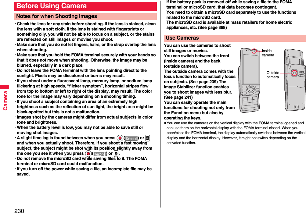 230Camera･Check the lens for any stain before shooting. If the lens is stained, clean the lens with a soft cloth. If the lens is stained with fingerprints or something oily, you will not be able to focus on a subject, or the stains are reflected on still images or movies you shoot.･Make sure that you do not let fingers, hairs, or the strap overlap the lens when shooting.･Make sure that you hold the FOMA terminal securely with your hands so that it does not move when shooting. Otherwise, the image may be blurred, especially in a dark place.･Do not leave the FOMA terminal with the lens pointing direct to the sunlight. Pixels may be discolored or burns may result.･If you shoot under a fluorescent lamp, mercury lamp, or sodium lamp flickering at high speeds, “flicker symptom”, horizontal stripes flow from top to bottom or left to right of the display, may result. The color tone for the image may vary depending on a shooting timing.･If you shoot a subject containing an area of an extremely high brightness such as the reflection of sun light, the bright area might be black-spotted but this is not a malfunction.･Images shot by the cameras might differ from actual subjects in color tone and brightness.･When the battery level is low, you may not be able to save still or moving shot images.･A slight time lag is found between when you press Oo() or p and when you actually shoot. Therefore, if you shoot a fast moving subject, the subject might be shot with its position slightly away from the one you see it when you press Oo() or p.･Do not remove the microSD card while saving files to it. The FOMA terminal or microSD card could malfunction.･If you turn off the power while saving a file, an incomplete file may be saved.Before Using CameraNotes for when Shooting Images･If the battery pack is removed off while saving a file to the FOMA terminal or microSD card, that data becomes contingent.･You need to obtain a microSD card separately to use the functions related to the microSD card. The microSD card is available at mass retailers for home electric appliances, etc. (See page 368)You can use the cameras to shoot still images or movies.You can switch between the front (inside camera) and the back (outside camera).The outside camera comes with the focus function to automatically focus on subjects. (See page 239) The Image Stabilizer function enables you to shoot images with less blur. (See page 241)You can easily operate the main functions for shooting not only from the Function menu but also by operating the keys.≥You can use the cameras on the vertical display with the FOMA terminal opened and can use them on the horizontal display with the FOMA terminal closed. When you open/close the FOMA terminal, the display automatically switches between the vertical display and the horizontal display. However, it might not switch depending on the activated function.Use CamerasInside cameraOutside camera