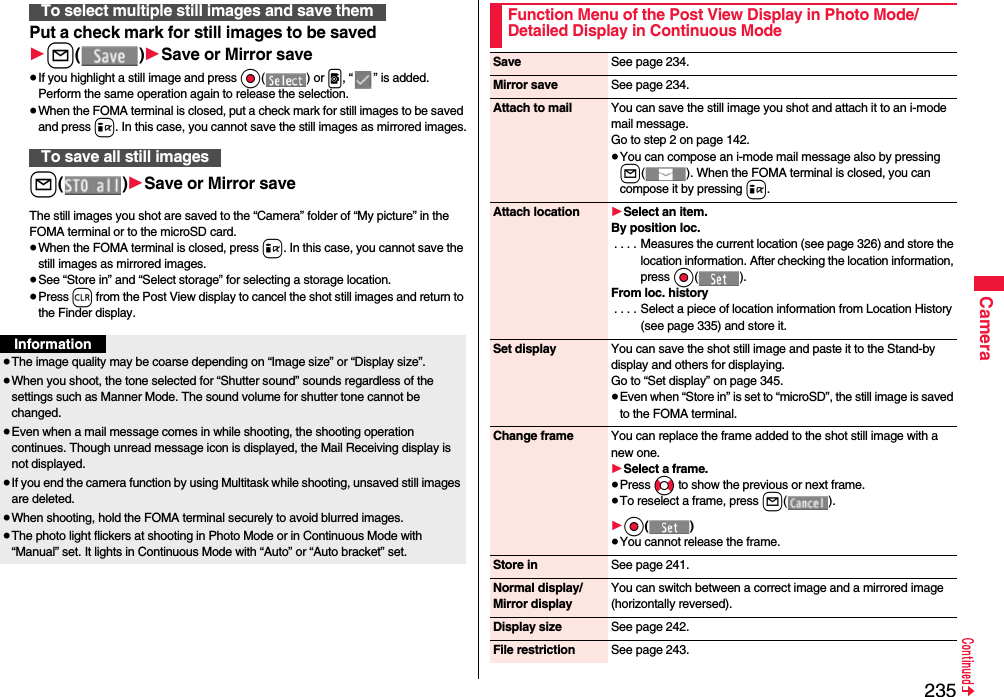 235CameraPut a check mark for still images to be saved1l()1Save or Mirror save≥If you highlight a still image and press Oo() or p, “ ” is added. Perform the same operation again to release the selection.≥When the FOMA terminal is closed, put a check mark for still images to be saved and press i. In this case, you cannot save the still images as mirrored images.l()1Save or Mirror saveThe still images you shot are saved to the “Camera” folder of “My picture” in the FOMA terminal or to the microSD card.≥When the FOMA terminal is closed, press i. In this case, you cannot save the still images as mirrored images.≥See “Store in” and “Select storage” for selecting a storage location.≥Press r from the Post View display to cancel the shot still images and return to the Finder display.To select multiple still images and save themTo save all still imagesInformation≥The image quality may be coarse depending on “Image size” or “Display size”.≥When you shoot, the tone selected for “Shutter sound” sounds regardless of the settings such as Manner Mode. The sound volume for shutter tone cannot be changed.≥Even when a mail message comes in while shooting, the shooting operation continues. Though unread message icon is displayed, the Mail Receiving display is not displayed.≥If you end the camera function by using Multitask while shooting, unsaved still images are deleted.≥When shooting, hold the FOMA terminal securely to avoid blurred images.≥The photo light flickers at shooting in Photo Mode or in Continuous Mode with “Manual” set. It lights in Continuous Mode with “Auto” or “Auto bracket” set.Function Menu of the Post View Display in Photo Mode/Detailed Display in Continuous ModeSave See page 234.Mirror save See page 234.Attach to mail You can save the still image you shot and attach it to an i-mode mail message.Go to step 2 on page 142.≥You can compose an i-mode mail message also by pressing l( ). When the FOMA terminal is closed, you can compose it by pressing i.Attach location 1Select an item.By position loc.. . . . Measures the current location (see page 326) and store the location information. After checking the location information, press Oo().From loc. history. . . . Select a piece of location information from Location History (see page 335) and store it.Set display You can save the shot still image and paste it to the Stand-by display and others for displaying.Go to “Set display” on page 345.≥Even when “Store in” is set to “microSD”, the still image is saved to the FOMA terminal.Change frame You can replace the frame added to the shot still image with a new one.1Select a frame.≥Press No to show the previous or next frame.≥To reselect a frame, press l(). 1Oo()≥You cannot release the frame.Store in See page 241.Normal display/Mirror displayYou can switch between a correct image and a mirrored image (horizontally reversed).Display size See page 242.File restriction See page 243.