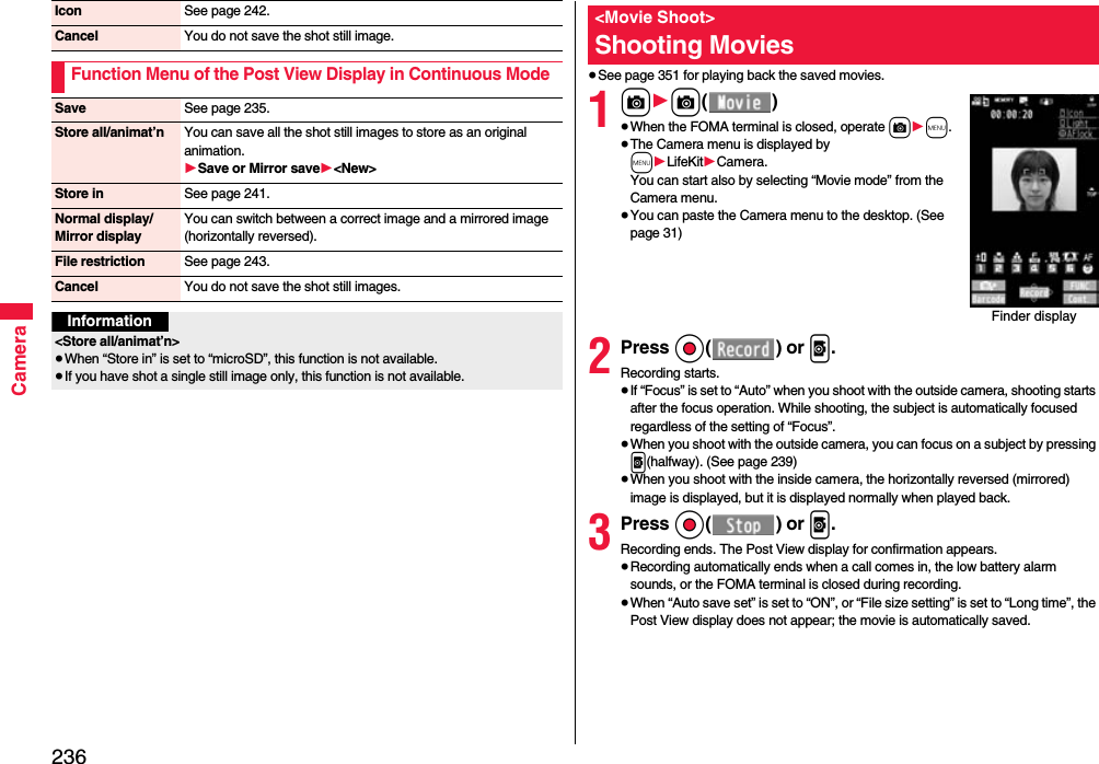 236CameraIcon See page 242.Cancel You do not save the shot still image.Function Menu of the Post View Display in Continuous ModeSave See page 235.Store all/animat’n You can save all the shot still images to store as an original animation.1Save or Mirror save1&lt;New&gt;Store in See page 241.Normal display/Mirror displayYou can switch between a correct image and a mirrored image (horizontally reversed).File restriction See page 243.Cancel You do not save the shot still images.Information&lt;Store all/animat’n&gt;≥When “Store in” is set to “microSD”, this function is not available.≥If you have shot a single still image only, this function is not available.≥See page 351 for playing back the saved movies.1c1c()≥When the FOMA terminal is closed, operate c1m.≥The Camera menu is displayed by m1LifeKit1Camera. You can start also by selecting “Movie mode” from the Camera menu.≥You can paste the Camera menu to the desktop. (See page 31)2Press Oo() or p.Recording starts.≥If “Focus” is set to “Auto” when you shoot with the outside camera, shooting starts after the focus operation. While shooting, the subject is automatically focused regardless of the setting of “Focus”.≥When you shoot with the outside camera, you can focus on a subject by pressing p(halfway). (See page 239)≥When you shoot with the inside camera, the horizontally reversed (mirrored) image is displayed, but it is displayed normally when played back.3Press Oo() or p.Recording ends. The Post View display for confirmation appears.≥Recording automatically ends when a call comes in, the low battery alarm sounds, or the FOMA terminal is closed during recording.≥When “Auto save set” is set to “ON”, or “File size setting” is set to “Long time”, the Post View display does not appear; the movie is automatically saved. &lt;Movie Shoot&gt;Shooting MoviesFinder display