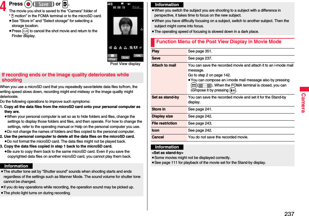 237Camera4Press Oo() or p.The movie you shot is saved to the “Camera” folder of “imotion” in the FOMA terminal or to the microSD card.≥See “Store in” and “Select storage” for selecting a storage location.≥Press r to cancel the shot movie and return to the Finder display.When you use a microSD card that you repeatedly save/delete data files to/from, the writing speed slows down, recording might end midway or the image quality might deteriorate.Do the following operations to improve such symptoms: 1. Copy all the data files from the microSD card onto your personal computer as they are. ≥When your personal computer is set so as to hide folders and files, change the settings to display those folders and files, and then operate. For how to change the settings, refer to the operating manual or Help on the personal computer you use.≥Do not change the names of folders and files copied to the personal computer. 2. Use the personal computer to delete all the data files on the microSD card. ≥Do not format the microSD card. The data files might not be played back. 3. Copy the data files copied in step 1 back to the microSD card.≥Be sure to copy them back to the same microSD card. Even if you save the copyrighted data files on another microSD card, you cannot play them back.Post View displayIf recording ends or the image quality deteriorates while shootingInformation≥The shutter tone set by “Shutter sound” sounds when shooting starts and ends regardless of the settings such as Manner Mode. The sound volume for shutter tone cannot be changed.≥If you do key operations while recording, the operation sound may be picked up.≥The photo light turns on during recording.≥When you switch the subject you are shooting to a subject with a difference in perspective, it takes time to focus on the new subject.≥When you have difficulty focusing on a subject, switch to another subject. Then the subject might come into focus.≥The operating speed of focusing is slowed down in a dark place.Function Menu of the Post View Display in Movie ModeInformationPlay See page 351.Save See page 237.Attach to mail You can save the recorded movie and attach it to an i-mode mail message.Go to step 2 on page 142.≥You can compose an i-mode mail message also by pressing l( ). When the FOMA terminal is closed, you can compose it by pressing i.Set as stand-by You can save the recorded movie and set it for the Stand-by display.Store in See page 241.Display size See page 242.File restriction See page 243.Icon See page 242.Cancel You do not save the recorded movie.Information&lt;Set as stand-by&gt;≥Some movies might not be displayed correctly.≥See page 111 for playback of the movie set for the Stand-by display.
