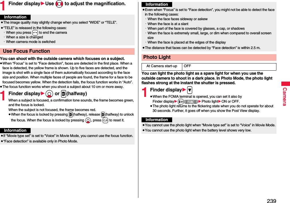 239Camera1Finder display1Use No to adjust the magnification.You can shoot with the outside camera which focuses on a subject.≥When “Focus” is set to “Face detection”, faces are detected in the first place. When a face is detected, the yellow frame is shown. Up to five faces are detected, and the image is shot with a single face of them automatically focused according to the face size and position. When multiple faces of people are found, the frame for a face to be focused becomes yellow. When the detection fails, the focus function works in “Auto”.≥The focus function works when you shoot a subject about 10 cm or more away.1Finder display1Xo or p(halfway)When a subject is focused, a confirmation tone sounds, the frame becomes green, and the focus is locked.When the subject is not focused, the frame becomes red.≥When the focus is locked by pressing p(halfway), release p(halfway) to unlock the focus. When the focus is locked by pressing Xo, press r to reset it.Information≥The image quality may slightly change when you select “WIDE” or “TELE”.≥“TELE” is released in the following cases:・When you press -h to end the camera・When a size is changed・When camera mode is switched Use Focus FunctionInformation≥If “Movie type set” is set to “Voice” in Movie Mode, you cannot use the focus function.≥“Face detection” is available only in Photo Mode.You can light the photo light as a spare light for when you use the outside camera to shoot in a dark place. In Photo Mode, the photo light flashes strong at the instant the shutter is pressed.1Finder display1&gt;≥When the FOMA terminal is opened, you can set it also by Finder display1i()1Photo light1ON or OFF.≥The photo light returns to the flickering state when you do not operate for about 30 seconds. Further, it goes off when you show the Post View display.≥Even when “Focus” is set to “Face detection”, you might not be able to detect the face in the following cases:・When the face faces sideway or askew・When the face is at a slant・When part of the face is covered by glasses, a cap, or shadows・When the face is extremely small, large, or dim when compared to overall screen size・When the face is placed at the edges of the display≥The distance that faces can be detected by “Face detection” is within 2.5 m.Photo LightAt Camera start-up OFFInformationInformation≥You cannot use the photo light when “Movie type set” is set to “Voice” in Movie Mode.≥You cannot use the photo light when the battery level shows very low.