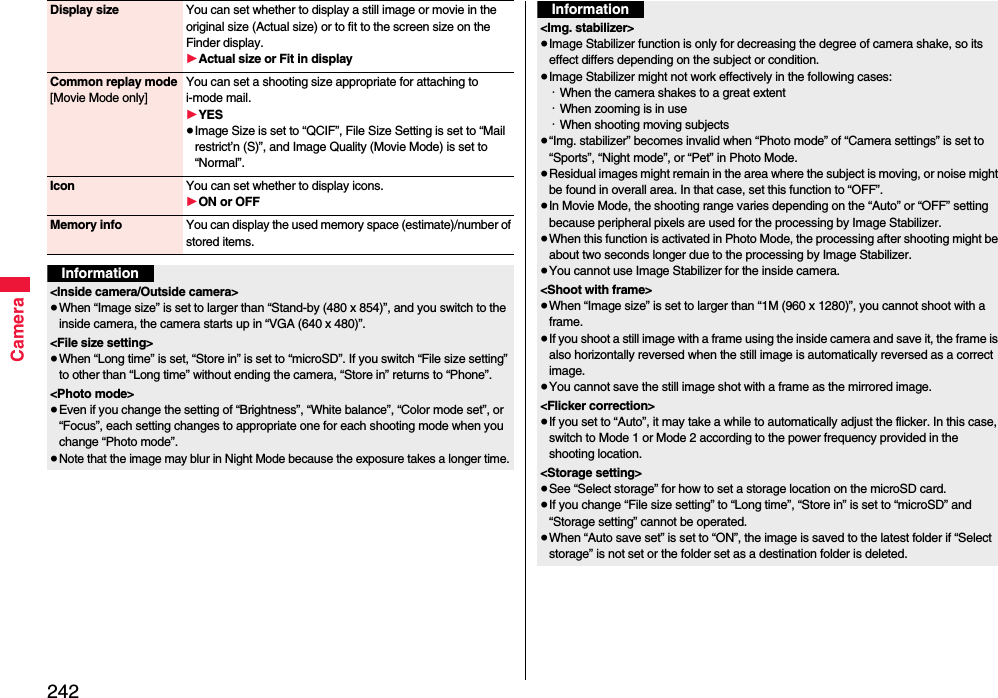242CameraDisplay size You can set whether to display a still image or movie in the original size (Actual size) or to fit to the screen size on the Finder display.1Actual size or Fit in displayCommon replay mode[Movie Mode only]You can set a shooting size appropriate for attaching to i-mode mail. 1YES≥Image Size is set to “QCIF”, File Size Setting is set to “Mail restrict’n (S)”, and Image Quality (Movie Mode) is set to “Normal”.Icon You can set whether to display icons.1ON or OFFMemory info You can display the used memory space (estimate)/number of stored items.Information&lt;Inside camera/Outside camera&gt;≥When “Image size” is set to larger than “Stand-by (480 x 854)”, and you switch to the inside camera, the camera starts up in “VGA (640 x 480)”.&lt;File size setting&gt;≥When “Long time” is set, “Store in” is set to “microSD”. If you switch “File size setting” to other than “Long time” without ending the camera, “Store in” returns to “Phone”.&lt;Photo mode&gt;≥Even if you change the setting of “Brightness”, “White balance”, “Color mode set”, or “Focus”, each setting changes to appropriate one for each shooting mode when you change “Photo mode”.≥Note that the image may blur in Night Mode because the exposure takes a longer time.&lt;Img. stabilizer&gt;≥Image Stabilizer function is only for decreasing the degree of camera shake, so its effect differs depending on the subject or condition.≥Image Stabilizer might not work effectively in the following cases:・When the camera shakes to a great extent・When zooming is in use・When shooting moving subjects≥“Img. stabilizer” becomes invalid when “Photo mode” of “Camera settings” is set to “Sports”, “Night mode”, or “Pet” in Photo Mode.≥Residual images might remain in the area where the subject is moving, or noise might be found in overall area. In that case, set this function to “OFF”.≥In Movie Mode, the shooting range varies depending on the “Auto” or “OFF” setting because peripheral pixels are used for the processing by Image Stabilizer.≥When this function is activated in Photo Mode, the processing after shooting might be about two seconds longer due to the processing by Image Stabilizer.≥You cannot use Image Stabilizer for the inside camera.&lt;Shoot with frame&gt;≥When “Image size” is set to larger than “1M (960 x 1280)”, you cannot shoot with a frame.≥If you shoot a still image with a frame using the inside camera and save it, the frame is also horizontally reversed when the still image is automatically reversed as a correct image.≥You cannot save the still image shot with a frame as the mirrored image.&lt;Flicker correction&gt;≥If you set to “Auto”, it may take a while to automatically adjust the flicker. In this case, switch to Mode 1 or Mode 2 according to the power frequency provided in the shooting location.&lt;Storage setting&gt;≥See “Select storage” for how to set a storage location on the microSD card.≥If you change “File size setting” to “Long time”, “Store in” is set to “microSD” and “Storage setting” cannot be operated.≥When “Auto save set” is set to “ON”, the image is saved to the latest folder if “Select storage” is not set or the folder set as a destination folder is deleted.Information