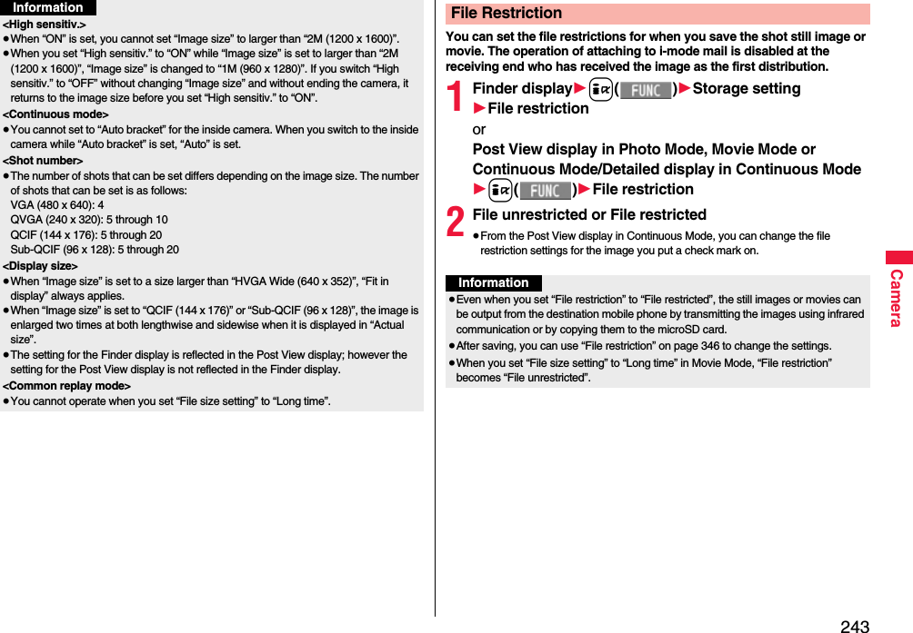 243Camera&lt;High sensitiv.&gt;≥When “ON” is set, you cannot set “Image size” to larger than “2M (1200 x 1600)”.≥When you set “High sensitiv.” to “ON” while “Image size” is set to larger than “2M (1200 x 1600)”, “Image size” is changed to “1M (960 x 1280)”. If you switch “High sensitiv.” to “OFF” without changing “Image size” and without ending the camera, it returns to the image size before you set “High sensitiv.” to “ON”.&lt;Continuous mode&gt;≥You cannot set to “Auto bracket” for the inside camera. When you switch to the inside camera while “Auto bracket” is set, “Auto” is set. &lt;Shot number&gt;≥The number of shots that can be set differs depending on the image size. The number of shots that can be set is as follows:VGA (480 x 640): 4QVGA (240 x 320): 5 through 10QCIF (144 x 176): 5 through 20Sub-QCIF (96 x 128): 5 through 20&lt;Display size&gt;≥When “Image size” is set to a size larger than “HVGA Wide (640 x 352)”, “Fit in display” always applies.≥When “Image size” is set to “QCIF (144 x 176)” or “Sub-QCIF (96 x 128)”, the image is enlarged two times at both lengthwise and sidewise when it is displayed in “Actual size”.≥The setting for the Finder display is reflected in the Post View display; however the setting for the Post View display is not reflected in the Finder display.&lt;Common replay mode&gt;≥You cannot operate when you set “File size setting” to “Long time”.InformationYou can set the file restrictions for when you save the shot still image or movie. The operation of attaching to i-mode mail is disabled at the receiving end who has received the image as the first distribution.1Finder display1i()1Storage setting1File restrictionorPost View display in Photo Mode, Movie Mode or Continuous Mode/Detailed display in Continuous Mode1i()1File restriction2File unrestricted or File restricted≥From the Post View display in Continuous Mode, you can change the file restriction settings for the image you put a check mark on.File RestrictionInformation≥Even when you set “File restriction” to “File restricted”, the still images or movies can be output from the destination mobile phone by transmitting the images using infrared communication or by copying them to the microSD card.≥After saving, you can use “File restriction” on page 346 to change the settings.≥When you set “File size setting” to “Long time” in Movie Mode, “File restriction” becomes “File unrestricted”.