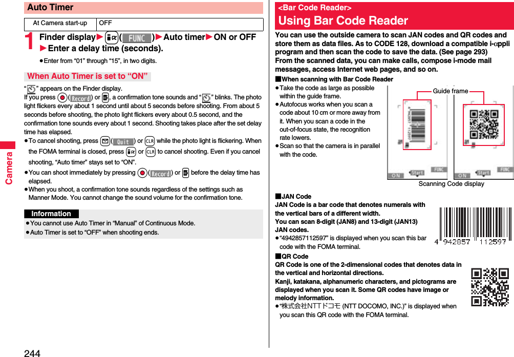 244Camera1Finder display1i()1Auto timer1ON or OFF1Enter a delay time (seconds).≥Enter from “01” through “15”, in two digits.“ ” appears on the Finder display.If you press Oo() or p, a confirmation tone sounds and “ ” blinks. The photo light flickers every about 1 second until about 5 seconds before shooting. From about 5 seconds before shooting, the photo light flickers every about 0.5 second, and the confirmation tone sounds every about 1 second. Shooting takes place after the set delay time has elapsed.≥To cancel shooting, press l() or r while the photo light is flickering. When the FOMA terminal is closed, press i or r to cancel shooting. Even if you cancel shooting, “Auto timer” stays set to “ON”.≥You can shoot immediately by pressing Oo() or p before the delay time has elapsed.≥When you shoot, a confirmation tone sounds regardless of the settings such as Manner Mode. You cannot change the sound volume for the confirmation tone.Auto TimerAt Camera start-up OFFWhen Auto Timer is set to “ON”Information≥You cannot use Auto Timer in “Manual” of Continuous Mode.≥Auto Timer is set to “OFF” when shooting ends.You can use the outside camera to scan JAN codes and QR codes and store them as data files. As to CODE 128, download a compatible i-αppli program and then scan the code to save the data. (See page 293)From the scanned data, you can make calls, compose i-mode mail messages, access Internet web pages, and so on.■When scanning with Bar Code Reader≥Take the code as large as possible within the guide frame.≥Autofocus works when you scan a code about 10 cm or more away from it. When you scan a code in the out-of-focus state, the recognition rate lowers.≥Scan so that the camera is in parallel with the code.■JAN CodeJAN Code is a bar code that denotes numerals with the vertical bars of a different width.You can scan 8-digit (JAN8) and 13-digit (JAN13) JAN codes.≥“4942857112597” is displayed when you scan this bar code with the FOMA terminal.■QR CodeQR Code is one of the 2-dimensional codes that denotes data in the vertical and horizontal directions.Kanji, katakana, alphanumeric characters, and pictograms are displayed when you scan it. Some QR codes have image or melody information.≥“株式会社NTTドコモ (NTT DOCOMO, INC.)” is displayed when you scan this QR code with the FOMA terminal.&lt;Bar Code Reader&gt;Using Bar Code ReaderScanning Code displayGuide frame