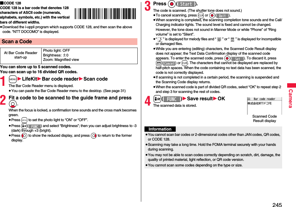 245Camera■CODE 128CODE 128 is a bar code that denotes 128 characters of ASCII code (numerals, alphabets, symbols, etc.) with the vertical bars of different widths.≥Download the i-αppli program which supports CODE 128, and then scan the above code. “NTT DOCOMO” is displayed.You can store up to 5 scanned codes.You can scan up to 16 divided QR codes.1m1LifeKit1Bar code reader1Scan codeThe Bar Code Reader menu is displayed.≥You can paste the Bar Code Reader menu to the desktop. (See page 31)2Fit a code to be scanned to the guide frame and press Xo. When the focus is locked, a confirmation tone sounds and the cross mark becomes green. ≥Press m to set the photo light to “ON” or “OFF”.≥Press i( ) and select “Brightness”; then you can adjust brightness to -3 (dark) through +3 (bright).≥Press Co to show the reduced display, and press Vo to return to the former display.Scan a CodeAt Bar Code Reader start-upPhoto light: OFFBrightness: ±0Zoom: Magnified view3Press Oo().The code is scanned. (The shutter tone does not sound.)≥To cancel scanning, press r or Oo().≥When scanning is completed, the scanning completion tone sounds and the Call/Charging indicator lights. The sound level is fixed and cannot be changed. However, the tone does not sound in Manner Mode or while “Phone” of “Ring volume” is set to “Silent”.≥“ ” is displayed for melody files and “ ” or “ ” is displayed for incompatible or damaged files.≥While you are entering (editing) characters, the Scanned Code Result display does not appear; the Text Data Confirmation display of the scanned code appears. To enter the scanned code, press Oo( ). To discard it, press l() or r. The characters that cannot be displayed are replaced by half-pitch spaces. When the code containing no text data has been scanned, the code is not correctly displayed.≥If scanning is not completed in a certain period, the scanning is suspended and the Scanning Code display returns.≥When the scanned code is part of divided QR codes, select “OK” to repeat step 2 and step 3 for scanning the rest of codes.4i()1Save result1OKThe scanned data is stored.Scanned Code Result displayInformation≥You cannot scan bar codes or 2-dimensional codes other than JAN codes, QR codes, or CODE 128.≥Scanning may take a long time. Hold the FOMA terminal securely with your hands during scanning.≥You may not be able to scan codes correctly depending on scratch, dirt, damage, the quality of printed material, light reflection, or QR code version.≥You cannot scan some codes depending on the type or size.