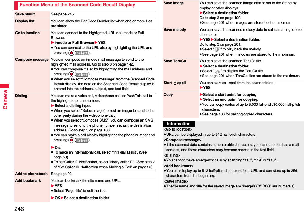 246CameraFunction Menu of the Scanned Code Result DisplaySave result See page 245.Display list You can show the Bar Code Reader list when one or more files are stored.Go to location You can connect to the highlighted URL via i-mode or Full Browser.1i-mode or Full Browser1YES≥You can connect to the URL also by highlighting the URL and pressing Oo().Compose message You can compose an i-mode mail message to send to the highlighted mail address. Go to step 3 on page 142.≥You can compose it also by highlighting the mail address and pressing Oo().≥When you select “Compose message” from the Scanned Code Result display, the data on the Scanned Code Result display is entered into the address, subject, and text field.Dialing You can make a voice call, videophone call, or PushTalk call to the highlighted phone number.1Select a dialing type.≥When you select “Select image”, select an image to send to the other party during the videophone call.≥When you select “Compose SMS”, you can compose an SMS message to send to the phone number set as the destination address. Go to step 3 on page 186.≥You can make a call also by highlighting the phone number and pressing Oo().1Dial≥To make an international call, select “Int’l dial assist”. (See page 59)≥To set Caller ID Notification, select “Notify caller ID”. (See step 2 of “Set Caller ID Notification when Making a Call” on page 56)Add to phonebook See page 92.Add bookmark You can bookmark the site name and URL.1YES≥Select “Page title” to edit the title.1OK1Select a destination folder.Save image You can save the scanned image data to set to the Stand-by display or other displays.1Select a destination folder.Go to step 3 on page 199.≥See page 201 when images are stored to the maximum.Save melody You can save the scanned melody data to set it as a ring tone or other tones.1YES1Select a destination folder.Go to step 3 on page 201.≥Select “ ” to play back the melody.≥See page 201 when melodies are stored to the maximum.Save ToruCa You can save the scanned ToruCa file.1Select a destination folder.≥Select “ ” to display the ToruCa file.≥See page 201 when ToruCa files are stored to the maximum.Start iαppli You can start up i-αppli from the scanned data.1YESCopy 1Select a start point for copying 1Select an end point for copying.≥You can copy codes of up to 5,000 full-pitch/10,000 half-pitch characters.≥See page 436 for pasting copied characters.Information&lt;Go to location&gt;≥URL can be displayed in up to 512 half-pitch characters.&lt;Compose message&gt;≥If the scanned data contains nonenterable characters, you cannot enter it as a mail address, and those characters may become spaces in the text field.&lt;Dialing&gt;≥You cannot make emergency calls by scanning “110”, “119” or “118”.&lt;Add bookmark&gt;≥You can display up to 512 half-pitch characters for a URL and can store up to 256 characters from the beginning.&lt;Save image&gt;≥The file name and title for the saved image are “imageXXX” (XXX are numerals).
