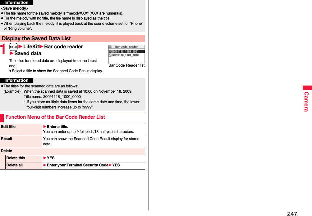 247Camera1m1LifeKit1Bar code reader1Saved dataThe titles for stored data are displayed from the latest one.≥Select a title to show the Scanned Code Result display.&lt;Save melody&gt;≥The file name for the saved melody is “melodyXXX” (XXX are numerals).≥For the melody with no title, the file name is displayed as the title.≥When playing back the melody, it is played back at the sound volume set for “Phone” of “Ring volume”.Display the Saved Data ListInformationBar Code Reader listInformation≥The titles for the scanned data are as follows:(Example)  When the scanned data is saved at 10:00 on November 18, 2009;Title name: 20091118_1000_0000・If you store multiple data items for the same date and time, the lower four-digit numbers increase up to “9999”.Function Menu of the Bar Code Reader ListEdit title 1Enter a title.You can enter up to 9 full-pitch/18 half-pitch characters.Result You can show the Scanned Code Result display for stored data.DeleteDelete this 1YESDelete all 1Enter your Terminal Security Code1YES
