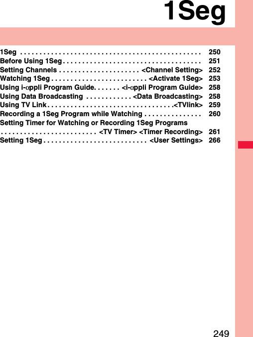 2491Seg1Seg  . . . . . . . . . . . . . . . . . . . . . . . . . . . . . . . . . . . . . . . . . . . . . . .  250Before Using 1Seg . . . . . . . . . . . . . . . . . . . . . . . . . . . . . . . . . . . .  251Setting Channels . . . . . . . . . . . . . . . . . . . . .  &lt;Channel Setting&gt; 252Watching 1Seg . . . . . . . . . . . . . . . . . . . . . . . . . &lt;Activate 1Seg&gt; 253Using i-αppli Program Guide. . . . . . . &lt;i-αppli Program Guide&gt; 258Using Data Broadcasting  . . . . . . . . . . . . &lt;Data Broadcasting&gt; 258Using TV Link . . . . . . . . . . . . . . . . . . . . . . . . . . . . . . . . .&lt;TVlink&gt; 259Recording a 1Seg Program while Watching . . . . . . . . . . . . . . .  260Setting Timer for Watching or Recording 1Seg Programs. . . . . . . . . . . . . . . . . . . . . . . . .  &lt;TV Timer&gt; &lt;Timer Recording&gt; 261Setting 1Seg . . . . . . . . . . . . . . . . . . . . . . . . . . .  &lt;User Settings&gt; 266