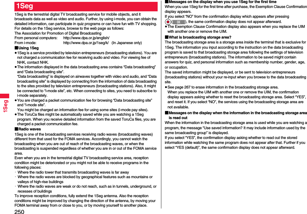 2501Seg1Seg is the terrestrial digital TV broadcasting service for mobile objects, and it broadcasts data as well as video and audio. Further, by using i-mode, you can obtain the detailed information, can participate in quiz programs or can have fun with TV shopping.For details on the 1Seg service, browse to the web page as follows:The Association for Promotion of Digital BroadcastingFrom personal computers: http://www.dpa.or.jp/english/From i-mode: http://www.dpa.or.jp/1seg/k/   (In Japanese only)■Using 1Seg≥1Seg is a service provided by television entrepreneurs (broadcasting stations). You are not charged a communication fee for receiving audio and video. For viewing fee of NHK, contact NHK.≥The information displayed in the data broadcasting area contains “Data broadcasting” and “Data broadcasting site”. “Data broadcasting” is displayed on airwaves together with video and audio, and “Data broadcasting site” is displayed by connecting from the information of data broadcasting to the sites provided by television entrepreneurs (broadcasting stations). Also, it might be connected to “i-mode site”, etc. When connecting to sites, you need to subscribe to i-mode separately.≥You are charged a packet communication fee for browsing “Data broadcasting site” and “i-mode site”.You might be charged an information fee for using some sites (i-mode pay sites).≥The ToruCa files might be automatically saved while you are watching a 1Seg program. When you receive detailed information from the saved ToruCa files, you are charged a packet communication fee.■Radio waves1Seg is one of the broadcasting services receiving radio waves (broadcasting waves) different from that used for the FOMA services. Accordingly, you cannot watch the broadcasting when you are out of reach of the broadcasting waves, or when the broadcasting is suspended regardless of whether you are in or out of the FOMA service area.Even when you are in the terrestrial digital TV broadcasting service area, reception condition might be deteriorated or you might not be able to receive programs in the following places:・Where the radio tower that transmits broadcasting waves is far away・Where the radio waves are blocked by geographical features such as mountains or valleys of high-rise buildings・Where the radio waves are weak or do not reach, such as in tunnels, underground, or recesses of buildingsTo improve reception conditions, fully extend the 1Seg antenna. Also the reception conditions might be improved by changing the direction of the antenna, by moving your FOMA terminal away from or close to you, or by moving yourself to another place.1Seg ■Messages on the display when you use 1Seg for the first timeWhen you use 1Seg for the first time after purchase, the Exemption Clause Confirmation display appears.If you select “NO” from the confirmation display which appears after pressing Oo( ), the same confirmation display does not appear afterward.≥The Exemption Clause Confirmation display also appears when you replace the UIM with another one or remove the UIM.■What is broadcasting storage area?The broadcasting storage area is a storage area inside the terminal that is exclusive for 1Seg. The information you input according to the instruction on the data broadcasting program is saved to that broadcasting storage area following the settings of television entrepreneurs (broadcasting stations). The information to be saved might contain answers for quiz, and personal information such as membership number, gender, age, or occupation. The saved information might be displayed, or be sent to television entrepreneurs (broadcasting stations) without your re-input when you browse to the data broadcasting site.≥See page 267 to erase information in the broadcasting storage area.When you replace the UIM with another one or remove the UIM, the confirmation display appears asking whether to reset the broadcasting storage area. Select “YES”, and reset it. If you select “NO”, the services using the broadcasting storage area are not available.■Messages on the display when the information in the broadcasting storage area is read outWhen the information in the broadcasting storage area is used while you are watching a program, the message “Use saved information? It may include information used by the same broadcasting group” is displayed. If you select “YES”, the confirmation display asking whether to read out the stored information while watching the same program does not appear after that. Further if you select “YES (default)”, the same confirmation display does not appear afterward.