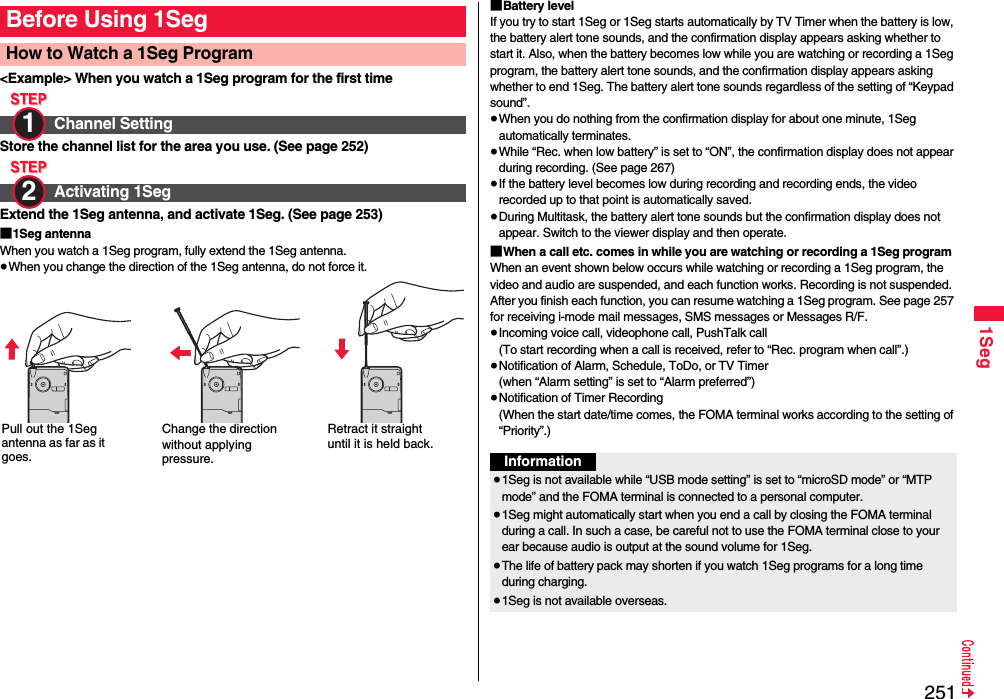 2511Seg&lt;Example&gt; When you watch a 1Seg program for the first timeStore the channel list for the area you use. (See page 252)Extend the 1Seg antenna, and activate 1Seg. (See page 253)■1Seg antennaWhen you watch a 1Seg program, fully extend the 1Seg antenna.≥When you change the direction of the 1Seg antenna, do not force it.Before Using 1SegHow to Watch a 1Seg ProgramChannel SettingActivating 1Seg1 2 Pull out the 1Seg antenna as far as it goes.Change the direction without applying pressure.Retract it straight until it is held back.■Battery levelIf you try to start 1Seg or 1Seg starts automatically by TV Timer when the battery is low, the battery alert tone sounds, and the confirmation display appears asking whether to start it. Also, when the battery becomes low while you are watching or recording a 1Seg program, the battery alert tone sounds, and the confirmation display appears asking whether to end 1Seg. The battery alert tone sounds regardless of the setting of “Keypad sound”.≥When you do nothing from the confirmation display for about one minute, 1Seg automatically terminates.≥While “Rec. when low battery” is set to “ON”, the confirmation display does not appear during recording. (See page 267)≥If the battery level becomes low during recording and recording ends, the video recorded up to that point is automatically saved.≥During Multitask, the battery alert tone sounds but the confirmation display does not appear. Switch to the viewer display and then operate.■When a call etc. comes in while you are watching or recording a 1Seg programWhen an event shown below occurs while watching or recording a 1Seg program, the video and audio are suspended, and each function works. Recording is not suspended.After you finish each function, you can resume watching a 1Seg program. See page 257 for receiving i-mode mail messages, SMS messages or Messages R/F.≥Incoming voice call, videophone call, PushTalk call(To start recording when a call is received, refer to “Rec. program when call”.)≥Notification of Alarm, Schedule, ToDo, or TV Timer(when “Alarm setting” is set to “Alarm preferred”)≥Notification of Timer Recording(When the start date/time comes, the FOMA terminal works according to the setting of “Priority”.)Information≥1Seg is not available while “USB mode setting” is set to “microSD mode” or “MTP mode” and the FOMA terminal is connected to a personal computer.≥1Seg might automatically start when you end a call by closing the FOMA terminal during a call. In such a case, be careful not to use the FOMA terminal close to your ear because audio is output at the sound volume for 1Seg. ≥The life of battery pack may shorten if you watch 1Seg programs for a long time during charging.≥1Seg is not available overseas.