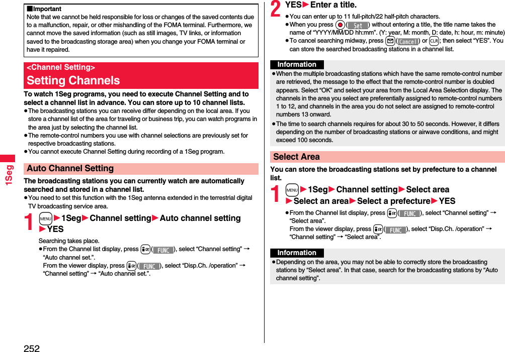 2521SegTo watch 1Seg programs, you need to execute Channel Setting and to select a channel list in advance. You can store up to 10 channel lists.≥The broadcasting stations you can receive differ depending on the local area. If you store a channel list of the area for traveling or business trip, you can watch programs in the area just by selecting the channel list.≥The remote-control numbers you use with channel selections are previously set for respective broadcasting stations.≥You cannot execute Channel Setting during recording of a 1Seg program.The broadcasting stations you can currently watch are automatically searched and stored in a channel list.≥You need to set this function with the 1Seg antenna extended in the terrestrial digital TV broadcasting service area.1m11Seg1Channel setting1Auto channel setting1YESSearching takes place.≥From the Channel list display, press i( ), select “Channel setting” → “Auto channel set.”.From the viewer display, press i( ), select “Disp.Ch. /operation” → “Channel setting” → “Auto channel set.”.■ImportantNote that we cannot be held responsible for loss or changes of the saved contents due to a malfunction, repair, or other mishandling of the FOMA terminal. Furthermore, we cannot move the saved information (such as still images, TV links, or information saved to the broadcasting storage area) when you change your FOMA terminal or have it repaired.&lt;Channel Setting&gt;Setting ChannelsAuto Channel Setting2YES1Enter a title.≥You can enter up to 11 full-pitch/22 half-pitch characters.≥When you press Oo( ) without entering a title, the title name takes the name of “YYYY/MM/DD hh:mm”. (Y: year, M: month, D: date, h: hour, m: minute)≥To cancel searching midway, press l() or r; then select “YES”. You can store the searched broadcasting stations in a channel list.You can store the broadcasting stations set by prefecture to a channel list.1m11Seg1Channel setting1Select area1Select an area1Select a prefecture1YES≥From the Channel list display, press i( ), select “Channel setting” → “Select area”.From the viewer display, press i( ), select “Disp.Ch. /operation” → “Channel setting” → “Select area”.Information≥When the multiple broadcasting stations which have the same remote-control number are retrieved, the message to the effect that the remote-control number is doubled appears. Select “OK” and select your area from the Local Area Selection display. The channels in the area you select are preferentially assigned to remote-control numbers 1 to 12, and channels in the area you do not select are assigned to remote-control numbers 13 onward.≥The time to search channels requires for about 30 to 50 seconds. However, it differs depending on the number of broadcasting stations or airwave conditions, and might exceed 100 seconds.Select AreaInformation≥Depending on the area, you may not be able to correctly store the broadcasting stations by “Select area”. In that case, search for the broadcasting stations by “Auto channel setting”.