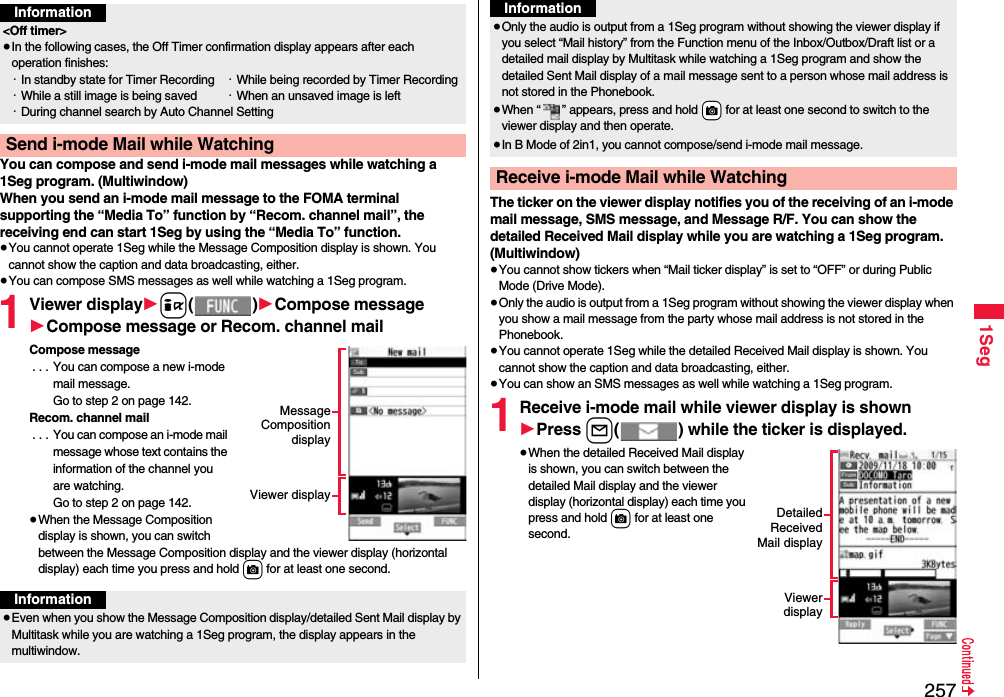 2571SegYou can compose and send i-mode mail messages while watching a 1Seg program. (Multiwindow)When you send an i-mode mail message to the FOMA terminal supporting the “Media To” function by “Recom. channel mail”, the receiving end can start 1Seg by using the “Media To” function.≥You cannot operate 1Seg while the Message Composition display is shown. You cannot show the caption and data broadcasting, either.≥You can compose SMS messages as well while watching a 1Seg program.1Viewer display1i()1Compose message1Compose message or Recom. channel mailCompose message . . . You can compose a new i-mode mail message. Go to step 2 on page 142.Recom. channel mail . . . You can compose an i-mode mail message whose text contains the information of the channel you are watching. Go to step 2 on page 142.≥When the Message Composition display is shown, you can switch between the Message Composition display and the viewer display (horizontal display) each time you press and hold c for at least one second.Information&lt;Off timer&gt;≥In the following cases, the Off Timer confirmation display appears after each operation finishes:・In standby state for Timer Recording ・While being recorded by Timer Recording・While a still image is being saved ・When an unsaved image is left・During channel search by Auto Channel SettingSend i-mode Mail while WatchingMessageCompositiondisplayViewer displayInformation≥Even when you show the Message Composition display/detailed Sent Mail display by Multitask while you are watching a 1Seg program, the display appears in the multiwindow.The ticker on the viewer display notifies you of the receiving of an i-mode mail message, SMS message, and Message R/F. You can show the detailed Received Mail display while you are watching a 1Seg program. (Multiwindow)≥You cannot show tickers when “Mail ticker display” is set to “OFF” or during Public Mode (Drive Mode).≥Only the audio is output from a 1Seg program without showing the viewer display when you show a mail message from the party whose mail address is not stored in the Phonebook.≥You cannot operate 1Seg while the detailed Received Mail display is shown. You cannot show the caption and data broadcasting, either.≥You can show an SMS messages as well while watching a 1Seg program.1Receive i-mode mail while viewer display is shown1Press l( ) while the ticker is displayed.≥When the detailed Received Mail display is shown, you can switch between the detailed Mail display and the viewer display (horizontal display) each time you press and hold c for at least one second.≥Only the audio is output from a 1Seg program without showing the viewer display if you select “Mail history” from the Function menu of the Inbox/Outbox/Draft list or a detailed mail display by Multitask while watching a 1Seg program and show the detailed Sent Mail display of a mail message sent to a person whose mail address is not stored in the Phonebook.≥When “ ” appears, press and hold +c for at least one second to switch to the viewer display and then operate.≥In B Mode of 2in1, you cannot compose/send i-mode mail message.Receive i-mode Mail while WatchingInformationDetailedReceivedMail displayViewerdisplay