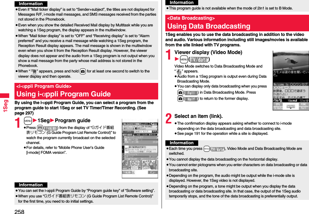 2581SegBy using the i-αppli Program Guide, you can select a program from the program guide to start 1Seg or set TV Timer/Timer Recording. (See page 297)1m11Seg1Program guide≥Press l( ) from the display of “Gガイド番組表リモコン (G Guide Program List Remote Control)” to watch the program currently broadcast on the selected channel.≥For details, refer to “Mobile Phone User’s Guide [i-mode] FOMA version”.Information≥Even if “Mail ticker display” is set to “Sender+subject”, the titles are not displayed for Messages R/F, i-mode mail messages, and SMS messages received from the parties not stored in the Phonebook.≥Even when you show the detailed Received Mail display by Multitask while you are watching a 1Seg program, the display appears in the multiwindow. ≥When “Mail ticker display” is set to “OFF” and “Receiving display” is set to “Alarm preferred” and you receive a mail message while watching a 1Seg program, the Reception Result display appears. The mail message is shown in the multiwindow even when you show it from the Reception Result display. However, the viewer display does not appear and the audio from a 1Seg program is not output when you show a mail message from the party whose mail address is not stored in the Phonebook.≥When “ ” appears, press and hold +c for at least one second to switch to the viewer display and then operate.&lt;i-αppli Program Guide&gt;Using i-αppli Program GuideInformation≥You can set the i-αppli Program Guide by “Program guide key” of “Software setting”.≥When you use “Gガイド番組表リモコン (G Guide Program List Remote Control)” for the first time, you need to do initial settings.1Seg enables you to use the data broadcasting in addition to the video and audio. Various information including still images/movies is available from the site linked with TV programs.1Viewer display (Video Mode)1m()Video Mode switches to Data Broadcasting Mode and “ ” appears.≥Audio from a 1Seg program is output even during Data Broadcasting Mode.≥You can display only data broadcasting when you press c( ) in Data Broadcasting Mode. Press c( ) to return to the former display.2Select an item (link).≥The confirmation display appears asking whether to connect to i-mode depending on the data broadcasting and data broadcasting site.≥See page 191 for the operation while a site is displayed.≥This program guide is not available when the mode of 2in1 is set to B Mode.&lt;Data Broadcasting&gt;Using Data BroadcastingInformationInformation≥Each time you press +m( ), Video Mode and Data Broadcasting Mode are switched.≥You cannot display the data broadcasting on the horizontal display.≥You cannot enter pictograms when you enter characters on data broadcasting or data broadcasting site.≥Depending on the program, the audio might be output while the i-mode site is displayed. However, the 1Seg video is not displayed.≥Depending on the program, a tone might be output when you display the data broadcasting or data broadcasting site. In that case, the output of the 1Seg audio temporarily stops, and the tone of the data broadcasting is preferentially output.