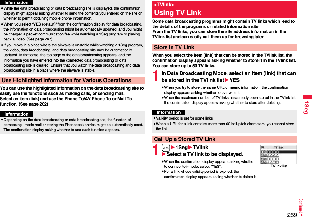 2591SegYou can use the highlighted information on the data broadcasting site to easily use the functions such as making calls, or sending mail. Select an item (link) and use the Phone To/AV Phone To or Mail To function. (See page 202)≥While the data broadcasting or data broadcasting site is displayed, the confirmation display might appear asking whether to send the contents you entered on the site or whether to permit obtaining mobile phone information.≥When you select “YES (default)” from the confirmation display for data broadcasting, the information on data broadcasting might be automatically updated, and you might be charged a packet communication fee while watching a 1Seg program or playing back a video. (See page 267)≥If you move in a place where the airwave is unstable while watching a 1Seg program, the video, data broadcasting, and data broadcasting site may be automatically updated. In that case, the top page of the data broadcasting appears, and the information you have entered into the connected data broadcasting or data broadcasting site is cleared. Ensure that you watch the data broadcasting and data broadcasting site in a place where the airwave is stable.Use Highlighted Information for Various OperationsInformationInformation≥Depending on the data broadcasting or data broadcasting site, the function of composing i-mode mail or storing the Phonebook entries might be automatically used. The confirmation display asking whether to use each function appears.Some data broadcasting programs might contain TV links which lead to the details of the programs or related information site. From the TV links, you can store the site address information in the TVlink list and can easily call them up for browsing later.When you select the item (link) that can be stored in the TVlink list, the confirmation display appears asking whether to store it in the TVlink list.You can store up to 50 TV links.1In Data Broadcasting Mode, select an item (link) that can be stored in the TVlink list1YES≥When you try to store the same URL or memo information, the confirmation display appears asking whether to overwrite it.≥When the maximum number of TV links has already been stored in the TVlink list, the confirmation display appears asking whether to store after deleting.1m11Seg1TVlink1Select a TV link to be displayed.≥When the confirmation display appears asking whether to connect to i-mode, select “YES”.≥For a link whose validity period is expired, the confirmation display appears asking whether to delete it.&lt;TVlink&gt;Using TV LinkStore in TV LinkInformation≥Validity period is set for some links.≥When a URL for a link contains more than 60 half-pitch characters, you cannot store the link.Call Up a Stored TV LinkTVlink list