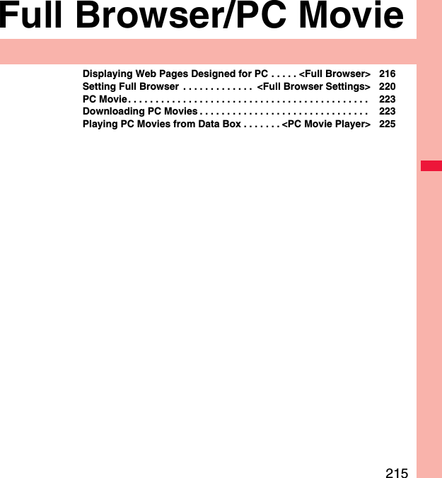 215Full Browser/PC MovieDisplaying Web Pages Designed for PC . . . . . &lt;Full Browser&gt; 216Setting Full Browser  . . . . . . . . . . . . .  &lt;Full Browser Settings&gt; 220PC Movie. . . . . . . . . . . . . . . . . . . . . . . . . . . . . . . . . . . . . . . . . . . .  223Downloading PC Movies . . . . . . . . . . . . . . . . . . . . . . . . . . . . . . .  223Playing PC Movies from Data Box . . . . . . . &lt;PC Movie Player&gt; 225