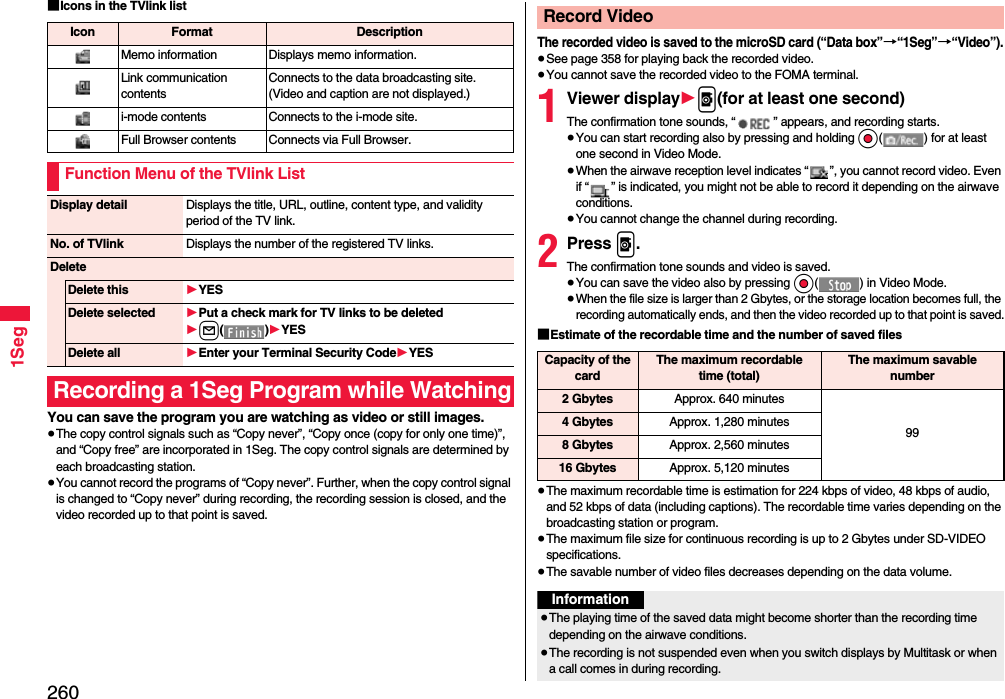 2601Seg■Icons in the TVlink listYou can save the program you are watching as video or still images.≥The copy control signals such as “Copy never”, “Copy once (copy for only one time)”, and “Copy free” are incorporated in 1Seg. The copy control signals are determined by each broadcasting station.≥You cannot record the programs of “Copy never”. Further, when the copy control signal is changed to “Copy never” during recording, the recording session is closed, and the video recorded up to that point is saved.Icon Format DescriptionMemo information Displays memo information.Link communication contentsConnects to the data broadcasting site. (Video and caption are not displayed.)i-mode contents Connects to the i-mode site.Full Browser contents Connects via Full Browser.Function Menu of the TVlink ListDisplay detail Displays the title, URL, outline, content type, and validity period of the TV link.No. of TVlink Displays the number of the registered TV links.DeleteDelete this 1YESDelete selected 1Put a check mark for TV links to be deleted1l()1YESDelete all 1Enter your Terminal Security Code1YESRecording a 1Seg Program while WatchingThe recorded video is saved to the microSD card (“Data box”→“1Seg”→“Video”).≥See page 358 for playing back the recorded video.≥You cannot save the recorded video to the FOMA terminal.1Viewer display1p(for at least one second)The confirmation tone sounds, “ ” appears, and recording starts.≥You can start recording also by pressing and holding Oo( ) for at least one second in Video Mode.≥When the airwave reception level indicates “ ”, you cannot record video. Even if “ ” is indicated, you might not be able to record it depending on the airwave conditions.≥You cannot change the channel during recording.2Press p.The confirmation tone sounds and video is saved.≥You can save the video also by pressing Oo( ) in Video Mode.≥When the file size is larger than 2 Gbytes, or the storage location becomes full, the recording automatically ends, and then the video recorded up to that point is saved.■Estimate of the recordable time and the number of saved files≥The maximum recordable time is estimation for 224 kbps of video, 48 kbps of audio, and 52 kbps of data (including captions). The recordable time varies depending on the broadcasting station or program.≥The maximum file size for continuous recording is up to 2 Gbytes under SD-VIDEO specifications.≥The savable number of video files decreases depending on the data volume.Record VideoCapacity of the cardThe maximum recordable time (total)The maximum savable number2 Gbytes Approx. 640 minutes994 Gbytes Approx. 1,280 minutes8 Gbytes Approx. 2,560 minutes16 Gbytes Approx. 5,120 minutesInformation≥The playing time of the saved data might become shorter than the recording time depending on the airwave conditions.≥The recording is not suspended even when you switch displays by Multitask or when a call comes in during recording.
