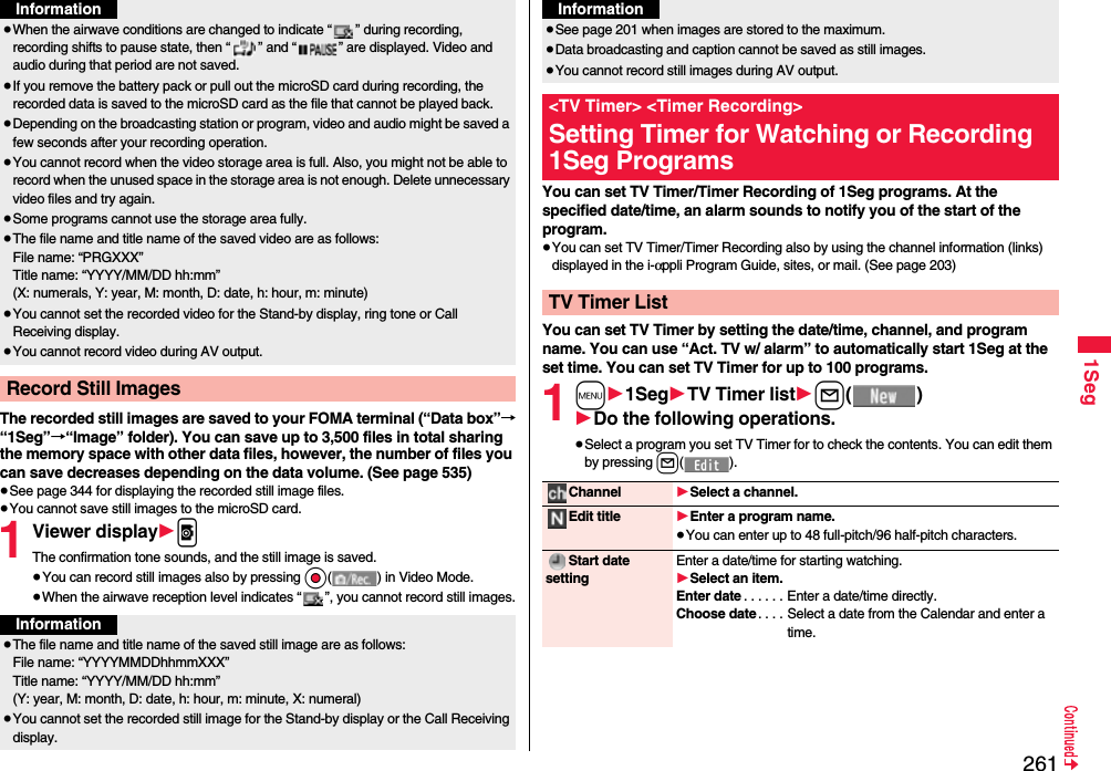 2611SegThe recorded still images are saved to your FOMA terminal (“Data box”→“1Seg”→“Image” folder). You can save up to 3,500 files in total sharing the memory space with other data files, however, the number of files you can save decreases depending on the data volume. (See page 535)≥See page 344 for displaying the recorded still image files.≥You cannot save still images to the microSD card.1Viewer display1pThe confirmation tone sounds, and the still image is saved.≥You can record still images also by pressing Oo( ) in Video Mode.≥When the airwave reception level indicates “ ”, you cannot record still images.≥When the airwave conditions are changed to indicate “ ” during recording, recording shifts to pause state, then “ ” and “ ” are displayed. Video and audio during that period are not saved.≥If you remove the battery pack or pull out the microSD card during recording, the recorded data is saved to the microSD card as the file that cannot be played back.≥Depending on the broadcasting station or program, video and audio might be saved a few seconds after your recording operation.≥You cannot record when the video storage area is full. Also, you might not be able to record when the unused space in the storage area is not enough. Delete unnecessary video files and try again.≥Some programs cannot use the storage area fully.≥The file name and title name of the saved video are as follows:File name: “PRGXXX”Title name: “YYYY/MM/DD hh:mm”(X: numerals, Y: year, M: month, D: date, h: hour, m: minute)≥You cannot set the recorded video for the Stand-by display, ring tone or Call Receiving display.≥You cannot record video during AV output.Record Still ImagesInformationInformation≥The file name and title name of the saved still image are as follows:File name: “YYYYMMDDhhmmXXX”Title name: “YYYY/MM/DD hh:mm”(Y: year, M: month, D: date, h: hour, m: minute, X: numeral)≥You cannot set the recorded still image for the Stand-by display or the Call Receiving display. You can set TV Timer/Timer Recording of 1Seg programs. At the specified date/time, an alarm sounds to notify you of the start of the program.≥You can set TV Timer/Timer Recording also by using the channel information (links) displayed in the i-αppli Program Guide, sites, or mail. (See page 203)You can set TV Timer by setting the date/time, channel, and program name. You can use “Act. TV w/ alarm” to automatically start 1Seg at the set time. You can set TV Timer for up to 100 programs.1m11Seg1TV Timer list1l()1Do the following operations.≥Select a program you set TV Timer for to check the contents. You can edit them by pressing l().≥See page 201 when images are stored to the maximum.≥Data broadcasting and caption cannot be saved as still images.≥You cannot record still images during AV output.&lt;TV Timer&gt; &lt;Timer Recording&gt;Setting Timer for Watching or Recording 1Seg ProgramsTV Timer ListInformationChannel 1Select a channel.Edit title 1Enter a program name.≥You can enter up to 48 full-pitch/96 half-pitch characters.Start date settingEnter a date/time for starting watching.1Select an item.Enter date . . . . . . Enter a date/time directly.Choose date . . . . Select a date from the Calendar and enter a time.