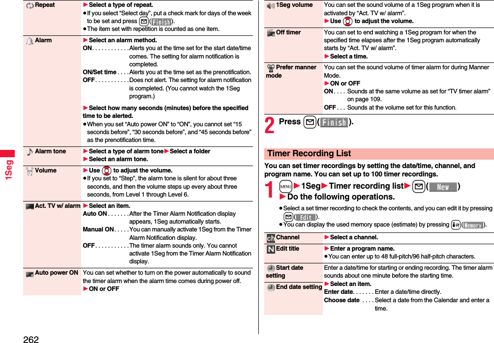 2621SegRepeat 1Select a type of repeat.≥If you select “Select day”, put a check mark for days of the week to be set and press l().≥The item set with repetition is counted as one item.Alarm 1Select an alarm method.ON. . . . . . . . . . . .Alerts you at the time set for the start date/time comes. The setting for alarm notification is completed.ON/Set time . . . .Alerts you at the time set as the prenotification.OFF. . . . . . . . . . .Does not alert. The setting for alarm notification is completed. (You cannot watch the 1Seg program.)1Select how many seconds (minutes) before the specified time to be alerted.≥When you set “Auto power ON” to “ON”, you cannot set “15 seconds before”, “30 seconds before”, and “45 seconds before” as the prenotification time.Alarm tone 1Select a type of alarm tone1Select a folder1Select an alarm tone.Volume 1Use Bo to adjust the volume.≥If you set to “Step”, the alarm tone is silent for about three seconds, and then the volume steps up every about three seconds, from Level 1 through Level 6.Act. TV w/ alarm 1Select an item.Auto ON . . . . . . .After the Timer Alarm Notification display appears, 1Seg automatically starts.Manual ON. . . . . You can manually activate 1Seg from the Timer Alarm Notification display.OFF. . . . . . . . . . .The timer alarm sounds only. You cannot activate 1Seg from the Timer Alarm Notification display.Auto power ON You can set whether to turn on the power automatically to sound the timer alarm when the alarm time comes during power off.1ON or OFF2Press l().You can set timer recordings by setting the date/time, channel, and program name. You can set up to 100 timer recordings.1m11Seg1Timer recording list1l()1Do the following operations.≥Select a set timer recording to check the contents, and you can edit it by pressing l().≥You can display the used memory space (estimate) by pressing i().1Seg volume You can set the sound volume of a 1Seg program when it is activated by “Act. TV w/ alarm”.1Use Bo to adjust the volume.Off timer You can set to end watching a 1Seg program for when the specified time elapses after the 1Seg program automatically starts by “Act. TV w/ alarm”.1Select a time.Prefer manner modeYou can set the sound volume of timer alarm for during Manner Mode.1ON or OFFON . . . . Sounds at the same volume as set for “TV timer alarm” on page 109.OFF . . . Sounds at the volume set for this function.Timer Recording ListChannel 1Select a channel.Edit title 1Enter a program name.≥You can enter up to 48 full-pitch/96 half-pitch characters.Start date settingEnter a date/time for starting or ending recording. The timer alarm sounds about one minute before the starting time.1Select an item.Enter date. . . . . . . Enter a date/time directly.Choose date  . . . . Select a date from the Calendar and enter a time.End date setting
