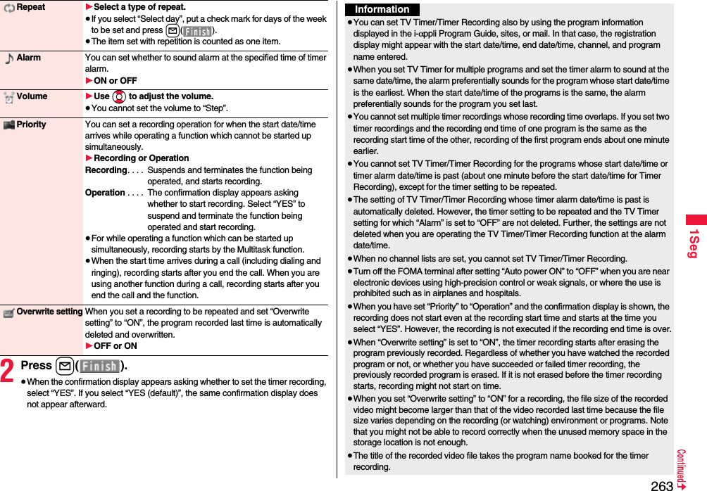2631Seg2Press l().≥When the confirmation display appears asking whether to set the timer recording, select “YES”. If you select “YES (default)”, the same confirmation display does not appear afterward.Repeat 1Select a type of repeat.≥If you select “Select day”, put a check mark for days of the week to be set and press l().≥The item set with repetition is counted as one item.Alarm You can set whether to sound alarm at the specified time of timer alarm.1ON or OFFVolume 1Use Bo to adjust the volume.≥You cannot set the volume to “Step”.Priority You can set a recording operation for when the start date/time arrives while operating a function which cannot be started up simultaneously.1Recording or OperationRecording. . . .  Suspends and terminates the function being operated, and starts recording.Operation . . . .  The confirmation display appears asking whether to start recording. Select “YES” to suspend and terminate the function being operated and start recording.≥For while operating a function which can be started up simultaneously, recording starts by the Multitask function.≥When the start time arrives during a call (including dialing and ringing), recording starts after you end the call. When you are using another function during a call, recording starts after you end the call and the function.Overwrite settingWhen you set a recording to be repeated and set “Overwrite setting” to “ON”, the program recorded last time is automatically deleted and overwritten.1OFF or ONInformation≥You can set TV Timer/Timer Recording also by using the program information displayed in the i-αppli Program Guide, sites, or mail. In that case, the registration display might appear with the start date/time, end date/time, channel, and program name entered.≥When you set TV Timer for multiple programs and set the timer alarm to sound at the same date/time, the alarm preferentially sounds for the program whose start date/time is the earliest. When the start date/time of the programs is the same, the alarm preferentially sounds for the program you set last.≥You cannot set multiple timer recordings whose recording time overlaps. If you set two timer recordings and the recording end time of one program is the same as the recording start time of the other, recording of the first program ends about one minute earlier.≥You cannot set TV Timer/Timer Recording for the programs whose start date/time or timer alarm date/time is past (about one minute before the start date/time for Timer Recording), except for the timer setting to be repeated.≥The setting of TV Timer/Timer Recording whose timer alarm date/time is past is automatically deleted. However, the timer setting to be repeated and the TV Timer setting for which “Alarm” is set to “OFF” are not deleted. Further, the settings are not deleted when you are operating the TV Timer/Timer Recording function at the alarm date/time.≥When no channel lists are set, you cannot set TV Timer/Timer Recording.≥Turn off the FOMA terminal after setting “Auto power ON” to “OFF” when you are near electronic devices using high-precision control or weak signals, or where the use is prohibited such as in airplanes and hospitals.≥When you have set “Priority” to “Operation” and the confirmation display is shown, the recording does not start even at the recording start time and starts at the time you select “YES”. However, the recording is not executed if the recording end time is over.≥When “Overwrite setting” is set to “ON”, the timer recording starts after erasing the program previously recorded. Regardless of whether you have watched the recorded program or not, or whether you have succeeded or failed timer recording, the previously recorded program is erased. If it is not erased before the timer recording starts, recording might not start on time.≥When you set “Overwrite setting” to “ON” for a recording, the file size of the recorded video might become larger than that of the video recorded last time because the file size varies depending on the recording (or watching) environment or programs. Note that you might not be able to record correctly when the unused memory space in the storage location is not enough.≥The title of the recorded video file takes the program name booked for the timer recording.