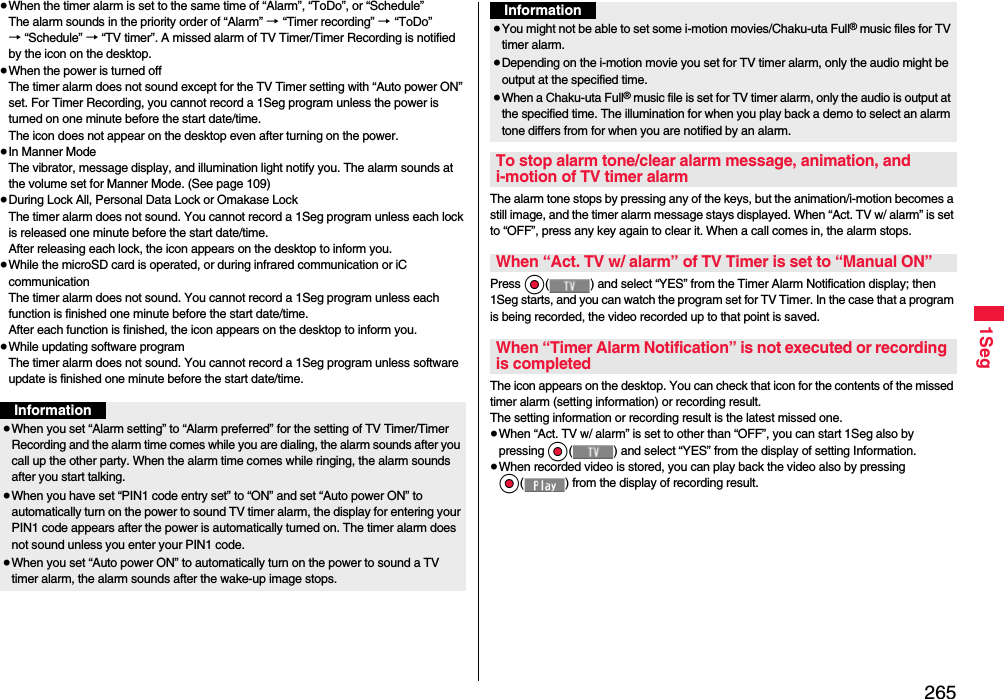 2651Seg≥When the timer alarm is set to the same time of “Alarm”, “ToDo”, or “Schedule”The alarm sounds in the priority order of “Alarm” → “Timer recording” → “ToDo” → “Schedule” → “TV timer”. A missed alarm of TV Timer/Timer Recording is notified by the icon on the desktop.≥When the power is turned offThe timer alarm does not sound except for the TV Timer setting with “Auto power ON” set. For Timer Recording, you cannot record a 1Seg program unless the power is turned on one minute before the start date/time.The icon does not appear on the desktop even after turning on the power.≥In Manner ModeThe vibrator, message display, and illumination light notify you. The alarm sounds at the volume set for Manner Mode. (See page 109)≥During Lock All, Personal Data Lock or Omakase LockThe timer alarm does not sound. You cannot record a 1Seg program unless each lock is released one minute before the start date/time.After releasing each lock, the icon appears on the desktop to inform you.≥While the microSD card is operated, or during infrared communication or iC communicationThe timer alarm does not sound. You cannot record a 1Seg program unless each function is finished one minute before the start date/time.After each function is finished, the icon appears on the desktop to inform you.≥While updating software programThe timer alarm does not sound. You cannot record a 1Seg program unless software update is finished one minute before the start date/time.Information≥When you set “Alarm setting” to “Alarm preferred” for the setting of TV Timer/Timer Recording and the alarm time comes while you are dialing, the alarm sounds after you call up the other party. When the alarm time comes while ringing, the alarm sounds after you start talking.≥When you have set “PIN1 code entry set” to “ON” and set “Auto power ON” to automatically turn on the power to sound TV timer alarm, the display for entering your PIN1 code appears after the power is automatically turned on. The timer alarm does not sound unless you enter your PIN1 code.≥When you set “Auto power ON” to automatically turn on the power to sound a TV timer alarm, the alarm sounds after the wake-up image stops.The alarm tone stops by pressing any of the keys, but the animation/i-motion becomes a still image, and the timer alarm message stays displayed. When “Act. TV w/ alarm” is set to “OFF”, press any key again to clear it. When a call comes in, the alarm stops.Press Oo( ) and select “YES” from the Timer Alarm Notification display; then 1Seg starts, and you can watch the program set for TV Timer. In the case that a program is being recorded, the video recorded up to that point is saved.The icon appears on the desktop. You can check that icon for the contents of the missed timer alarm (setting information) or recording result.The setting information or recording result is the latest missed one.≥When “Act. TV w/ alarm” is set to other than “OFF”, you can start 1Seg also by pressing Oo( ) and select “YES” from the display of setting Information.≥When recorded video is stored, you can play back the video also by pressing Oo( ) from the display of recording result.≥You might not be able to set some i-motion movies/Chaku-uta Full® music files for TV timer alarm.≥Depending on the i-motion movie you set for TV timer alarm, only the audio might be output at the specified time.≥When a Chaku-uta Full® music file is set for TV timer alarm, only the audio is output at the specified time. The illumination for when you play back a demo to select an alarm tone differs from for when you are notified by an alarm.To stop alarm tone/clear alarm message, animation, and i-motion of TV timer alarmWhen “Act. TV w/ alarm” of TV Timer is set to “Manual ON”When “Timer Alarm Notification” is not executed or recording is completedInformation
