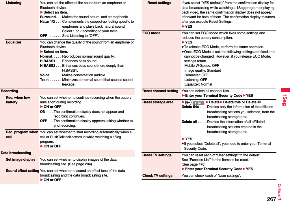 2671SegListening You can set the effect of the sound from an earphone or Bluetooth device.1Select an item.Surround. . .  Makes the sound natural and stereophonic.Natur 1/2 . . .  Complements the cooped-up feeling specific to earphones and plays back natural sound. Select 1 or 2 according to your taste.OFF  . . . . . . .  Sets Listening to “OFF”.Equalizer You can change the quality of the sound from an earphone or Bluetooth device.1Select an item.Normal. . . . .  Reproduces normal sound quality.H.BASS1 . . .  Enhances bass sound.H.BASS2 . . .  Enhances bass sound more deeply than H.BASS1.Voice . . . . . .  Makes conversation audible.Train. . . . . . .  Minimizes abnormal sound that causes sound leakage.RecordingRec. when low batteryYou can set whether to continue recording when the battery runs short during recording.1ON or OFFON . . . .The confirmation display does not appear and recording continues.OFF  . . .The confirmation display appears asking whether to end recording.Rec. program when callYou can set whether to start recording automatically when a call or PushTalk call comes in while watching a 1Seg program.1ON or OFFData broadcastingSet image display You can set whether to display images of the data broadcasting site. (See page 204)Sound effect setting You can set whether to sound an effect tone of the data broadcasting and the data broadcasting site.1ON or OFFReset settings If you select “YES (default)” from the confirmation display for data broadcasting while watching a 1Seg program or playing back video, the same confirmation display does not appear afterward for both of them. The confirmation display resumes after you execute Reset Settings.1YESECO mode You can set ECO Mode which fixes some settings and reduces the battery consumption.1YES≥To release ECO Mode, perform the same operation.≥Once ECO Mode is set, the following settings are fixed and cannot be changed. However, if you release ECO Mode, settings return.Mobile W-Speed: OFFImage quality: StandardRemaster: OFFListening: OFFEqualizer: NormalReset channel setting You can delete all channel lists.1Enter your Terminal Security Code1YESReset storage area 1i()1Delete1Delete this or Delete allDelete this . . . . Deletes only the information of the affiliated broadcasting stations you selected, from the broadcasting storage area.Delete all . . . . . Deletes the information of all affiliated broadcasting stations created in the broadcasting storage area.1YES≥If you select “Delete all”, you need to enter your Terminal Security Code.Reset TV settings You can reset each of “User settings” to the default.See “Function List” for the items to be reset. (See page 476)1Enter your Terminal Security Code1YESCheck TV settings You can check each of “User settings”.